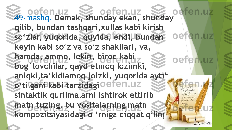 49-mashq .   Demak, shunday ekan, shunday 
qilib, bundan tashqari,xullas kabi kirish 
so‘zlar, yuqorida, quyida, endi, bundan
keyin kabi so‘z va so‘z shakllari, va, 
hamda, ammo, lekin, biroq kabi 
bog`lovchilar, qayd etmoq lozimki, 
aniqki,ta’kidlamoq joizki, yuqorida aytib 
o‘tilgani kabi tarzidagi 
sintaktik qurilmalarni ishtirok ettirib 
matn tuzing, bu vositalarning matn
kompozitsiyasidagi o ‘rniga diqqat qiling.                 