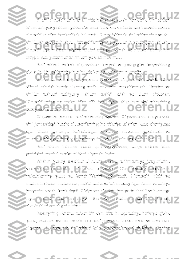 6. Sinf o’quvchilari bilan alohida bo’lishi va yaxshi hamkorlik. Sinf rahbari
ta’lim-tarbiyaviy ishlarni yakka o’zi emas, balki shu sinflarda dars beruvchi boshqa
o’quvchilar   bilan   hamkorlikda   hal   etadi.   O’quv   ishlarida   sinf   rahbarining   va   shu
sinfda   ishlaydigan   boshqa   o’qituvchilarning   bir   yoqadan   bosh   chiqarib   ishlashi,
o’quvchilarga   nisbatan   yagona   talabni   amalga   oshirish   va   o’quvchilarning   bir-
biriga o’zaro yordamlari ta’lim-tarbiya sifatini oshiradi.
Sinf   rahbari   maktab   o’qituvchilar   jamoasi   va   pedagogika   kengashining
a’zosidir. Sinf rahbarining burchi juda keng va ko’p tomonlamadir.
Sinf rahbari ishining asosiy qismi o’quvchilarni o’rganish. O’quvchilar bilim
sifatini   oshirish   hamda   ularning   tartib   intizomini   mustahkamlash.   Darsdan   va
sinfdan   tashqari   tarbiyaviy   ishlarni   tashkil   etish   va   ularni   o’tkazish.
O’quvchilarning   ota-onalari   bilan   olib   boriladigan   ishlar   ham   sinf   rahbarining
asosiy vazifalaridan biridir.
O’quvchilar jamoasi - sinf rahbarining tayanchi. O’quvchilarni tarbiyalashda
sinf   jamoasidagi   barcha   o’quvchilarning   bir-birlariga   ta’sirlari   katta   ahamiyatga
ega.   Ularni   bir-biriga   ko’rsatadigan   o’rnaklari   intizomni   yaxshilash   va
mustahkamlashga, ularni xulq madaniyatini, odatini, ko’nikmasini hosil qiladi. 
Sinf   rahbari   bolalarni   odobli   qilib   tarbiyalashni,   ularga   andisha   bilan
gapirishni, maqbul harakat qilishni o’rgatishi lozim.
Alisher   Navoiy   «Mahbub-ul-qulub»   asarida   ta’lim-tarbiya   jarayonlarini,
vositalarini,   axloq-odob   talablarini   ko’rsatadi.   O’z   davridagi   musulmon
maktablarining   yutuq   va   kamchiliklarini   tahlil   etadi.   O’qituvchi   odobi   va
muallimlik kasbi, mudarrislar, maktabdorlar va ta’lim berayotgan fanini va tarbiya
jarayonini sevishi kerak deydi. O’ziga xos o’quvchi jamiyatda obro’li va hurmatga
loyiq   insondir,   deb   hisoblaydi.   Shogirdlar   muallimni   hurmat   qilishlari,
e’zozlashlari zarurligini uqtiradi.
Navoiyning   fikricha,   ba’zan   bir   kishi   bitta   bolaga   tarbiya   berishga   ojizlik
qiladi,   muallim   esa   bir   nechta   bola-sinf   jamoasini   tashkil   etadi   va   ilmu-adab
o’rgatadi.   Bu   jarayonda   sinf   rahbari   ko’p   mashaqqatlarga   duch   keladi.   Shuning 