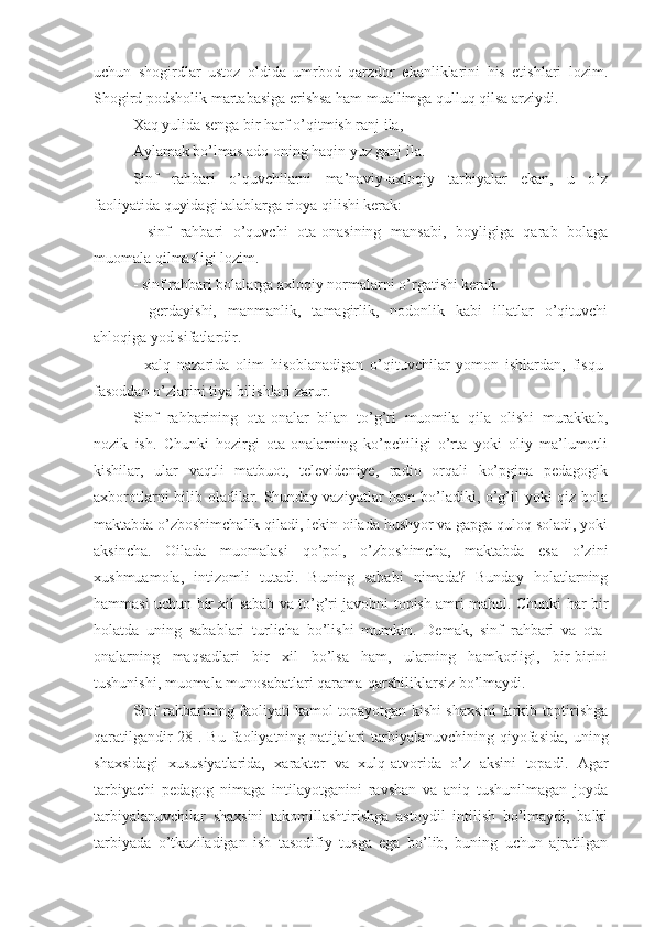 uchun   shogirdlar   ustoz   oldida   umrbod   qarzdor   ekanliklarini   his   etishlari   lozim.
Shogird podsholik martabasiga erishsa ham muallimga qulluq qilsa arziydi.
Xaq yulida senga bir harf o’qitmish ranj ila,
Aylamak bo’lmas ado oning haqin yuz ganj ila.
Sinf   rahbari   o’quvchilarni   ma’naviy-axloqiy   tarbiyalar   ekan,   u   o’z
faoliyatida quyidagi talablarga rioya qilishi kerak:
-   sinf   rahbari   o’quvchi   ota-onasining   mansabi,   boyligiga   qarab   bolaga
muomala qilmasligi lozim.
- sinf rahbari bolalarga axloqiy normalarni o’rgatishi kerak.
-   gerdayishi,   manmanlik,   tamagirlik,   nodonlik   kabi   illatlar   o’qituvchi
ahloqiga yod sifatlardir.
-   xalq   nazarida   olim   hisoblanadigan   o’qituvchilar   yomon   ishlardan,   fisqu-
fasoddan o’zlarini tiya bilishlari zarur.
Sinf   rahbarining   ota-onalar   bilan   to’g’ri   muomila   qila   olishi   murakkab,
nozik   ish.   Chunki   hozirgi   ota-onalarning   ko’pchiligi   o’rta   yoki   oliy   ma’lumotli
kishilar,   ular   vaqtli   matbuot,   televideniye,   radio   orqali   ko’pgina   pedagogik
axborotlarni bilib oladilar. Shunday vaziyatlar ham bo’ladiki, o’g’il yoki qiz bola
maktabda o’zboshimchalik qiladi, lekin oilada hushyor va gapga quloq soladi, yoki
aksincha.   Oilada   muomalasi   qo’pol,   o’zboshimcha,   maktabda   esa   o’zini
xushmuamola,   intizomli   tutadi.   Buning   sababi   nimada?   Bunday   holatlarning
hammasi uchun bir xil sabab va to’g’ri javobni topish amri mahol. Chunki har bir
holatda   uning   sabablari   turlicha   bo’lishi   mumkin.   Demak,   sinf   rahbari   va   ota-
onalarning   maqsadlari   bir   xil   bo’lsa   ham,   ularning   hamkorligi,   bir-birini
tushunishi, muomala munosabatlari qarama-qarshiliklarsiz bo’lmaydi.
Sinf rahbarining faoliyati kamol topayotgan kishi shaxsini tarkib toptirishga
qaratilgandir[28].  Bu   faoliyatning  natijalari   tarbiyalanuvchining  qiyofasida,  uning
shaxsidagi   xususiyatlarida,   xarakter   va   xulq-atvorida   o’z   aksini   topadi.   Agar
tarbiyachi   pedagog   nimaga   intilayotganini   ravshan   va   aniq   tushunilmagan   joyda
tarbiyalanuvchilar   shaxsini   takomillashtirishga   astoydil   intilish   bo’lmaydi,   balki
tarbiyada   o’tkaziladigan   ish   tasodifiy   tusga   ega   bo’lib,   buning   uchun   ajratilgan 