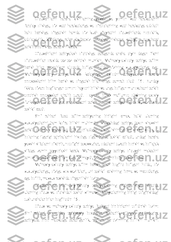 O’quvchilarni   barcha   kishilarning   yaxshi   va   yomon   xatti-harakatlarini
farqlay   olishga,   o’z   xatti-harakatlariga   va   o’rtoqlarining   xatti-harakatiga   adolatli
baho   berishga   o’rgatishi   hamda   o’z   kuch   g’ayratini   o’quvchilarda   nopoklik,
adolatsizlik,   kishilarga   rahm-shafqatsiz   bo’lishga   nisbatan   salbiy   munosabatni
tarkib toptirishga qaratishi kerak.
O’quvchilarni   tarbiyalash   o’qitishga   qaraganda   ancha   qiyin   degan   fikrni
o’qituvchilar   orasida   tez-tez   eshitish   mumkin.   Ma’naviy-axloqiy   tarbiya   ta’lim
berish   bilan   mustahkam   aloqada   bo’lgani   holda,   o’zining   xususiyatlariga   ega.
Ma’naviy-axloqiy   tarbiya   o’sib   kelayotgan   avlodni   tarbiyalashni   barcha
protsesslarini   bilim   berish   va   o’rgatish   bilan   birga   qamrab   oladi   [16].   Bunday
ikkita o’zaro bog’langan tomon: hayotni bilish va unga bo’lgan munosabatni tarkib
toptirish   protsesslari   ajralib   turadi.   Hayotni   bilish   ma’lumot   olishning   asosiy
funksiyasi, unga bo’lgan munosabatni tarkib toptirish tarbiyaning asosi, vazifasini
tashkil etadi.
Sinf   rahbari   faqat   ta’lim-tarbiyaning   birligini   emas,   balki   ularning
xususiyatlarini   ham   ko’ra   bilishi   muhimdir.   Maktabdagi   tarbiya   inson   shaxsini
tarkib   toptirish   yuzasidan   olib   boriladigan   ulkan   ishining   bir   qismi   xolos,   u
bolaning   ilgarigi   tajribalarini   hisobga   olgan   holda   tashkil   etiladi,   undagi   barcha
yaxshi sifatlarni o’stirib, noto’g’ri tasavvurlar, odatlarni tuzatib borishi va bo’lajak
sifatga   zamin   tayyorlashi   kerak.   Ma’naviy-axloqiy   tarbiya   o’quvchi   maktabni
tamomlagandan keyin ham tugallanmaydi, u butun umr bo’yi davom etadi.
Ma’naviy-axloqiy   tarbiya-ta’lim   berish   bilan   bog’liq   bo’lgani   holda,   o’z
xususiyatlariga,   o’ziga   xos   vazifalari,   uni   tashkil   etishning   forma   va   metodlariga
ega bo’lib, maxsus ravishda o’rganilishi lozim.
O’quvchilarni   ma’naviy-axloqiy   tarbiyalashning   muhim   sharti   sifatida
ularning   o’quv   va   o’qishdan   tashqi   xilma-xil   faoliyatlarining   birligi   to’g’risidagi
tushunchalar bilan bog’liqdir [15].
O’quv   va   ma’naviy-axloqiy   tarbiya   faoliyati   bir-birlarini   to’ldirish   lozim:
Sinf   rahbari   tomonidan   tarbiyaviy   bosqichga   rahbarlik   qilingan   taqdirdagina
tarbiyada   biror   maqsadga   qaratilganlik,   ma’lum   bir   tizimning   bo’lishi   mumkin. 