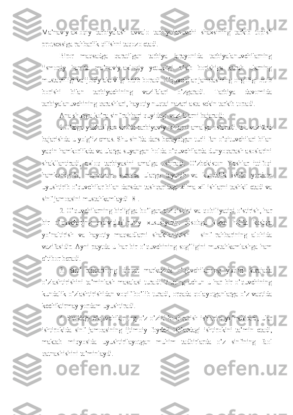 Ma’naviy-axloqiy   tarbiyalash   avvalo   tarbiyalanuvchi   shaxsining   tarkib   topish
protsessiga rahbarlik qilishni taqozo etadi.
Biror   maqsadga   qaratilgan   tarbiya   jarayonida   tarbiyalanuvchilarning
jismoniy   hamda   ma’naviy-axloqiy   yetukligi   o’sib   borishiga   qarab   ularning
mustaqilligi va ijodiy aktivligi ortib boradi. O’quvchilar jamoasining ongliligi ortib
borishi   bilan   tarbiyachining   vazifalari   o’zgaradi.   Tarbiya   davomida
tarbiyalanuvchining qarashlari, hayotiy nuqtai nazari asta-sekin tarkib topadi.
Ana shunga ko’ra sinf rahbari quyidagi vazifalarni bajaradi:
1.O’ziga yuklatilgan sinfda tarbiyaviy ishlarni amalga oshiradi. Bu vazifani
bajarishda u yolg’iz emas. Shu sinfda dars berayotgan turli fan o’qituvchilari bilan
yaqin hamkorlikda va ularga suyangan holda o’quvchilarda dunyoqarash asoslarini
shakllantiradi,   axloq   tarbiyasini   amalga   oshiradi.   O‘zbekiston   Yoshlar   ittifoqi
hamkorligida,   muntazam   suratda   ularga   tayanib   va   kundalik   ishda   yordam
uyushtirib o’quvchilar bilan darsdan tashqaridagi xilma-xil ishlarni tashkil etadi va
sinf jamoasini mustahkamlaydi [8].
2. O’quvchilarning birligiga bo’lgan qiziqishini va qobiliyatini o’stirish, har
bir   o’quvchining   individual-ruhiy   xususiyatini   hisobga   olgan   holda   kasbga
yo’naltirish   va   hayotiy   maqsadlarni   shakllantirish   -   sinf   rahbarining   alohida
vazifasidir.   Ayni   paytda   u   har   bir   o’quvchining   sog’ligini   mustahkamlashga   ham
e’tibor beradi.
3.   Sinf   rahbarining   diqqat   markazida   o’quvchilarning   yuqori   darajada
o’zlashtirishini   ta’minlash   masalasi   turadi.   Buning   uchun   u   har   bir   o’quvchining
kundalik o’zlashtirishidan voqif bo’lib turadi, orqada qolayotganlarga o’z vaqtida
kechiktirmay yordam uyushtiradi.
4. Sinfdagi o’quvchilarning o’z-o’zini boshqarish ishlarini yo’naltiradi, ular
ishtirokida   sinf   jamoasining   ijtimoiy   foydali   ishlardagi   ishtirokini   ta’min   etadi,
maktab   miqyosida   uyushtirilayotgan   muhim   tadbirlarda   o’z   sinfining   faol
qatnashishini ta’minlaydi. 