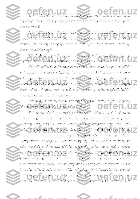 5.   Sinf   o’quvchilarining   ota-onalari,   korxonalar   va   muassasalardagi,   turar
joylardagi   oila   va   o’quv   yurtiga   yordam   beruvchi   homiy   mahallalar   bilan   yaqin
aloqa o’rnatadi.
6. Sinf rahbari shu sinfda dars berayotgan barcha fan o’qituvchilari o’rtasida,
maktab   bilan   oila   o’rtasida   o’quvchilarga   nisbatan   yagona   talablar   o’rnatilishiga
erishadi,   ota-onalarga   pedagogik   bilimlar   tarqatib,   oila   bilan   maktab   o’rtasidagi
aloqani mustahkamlaydi.
7.Sinf   rahbari   o’z   sinfidagi   turli   hujjatlarning:   sinf   jurnali,   o’quvchilarning
reyting daftarchasi, shaxsiy hujjatlari, turli xil reja va hisobotlarni yuritadi.
Ko’rinib turibdiki, vazifa keng va murakkab, ularni muvaffaqiyatli hal qilish
sinf   rahbarining   shaxsiy   sifatlariga   ham   bog’liqdir.   Sinf   rahbarining   shaxsiy
sifatlariga   qo’yiladigan   talablar   o’qituvchi   shaxsiga   qo’yiladigan   farq   qilmaydi.
Lekin   sinf   rahbari   asosiy   tarbiyachi,   bolalar   ma’naviy   jihatidan   andoza   oladigan
shaxs   bo’lganligi   uchun   ham   bu   talablar   uning   shaxsiy   fazilatiga   aylanib   ketishi
bilan tarbiyada alohida o’rin egallaydi.
Tarbiyaviy ishlarning sifat va samaradorligi, avvalo tarbiyachining g’oyaviy
ishonchiga va siyosiy ongining darajasiga bog’liq.
Sinf   rahbari   o’zining   g’oyaviy-siyosiy   ongini   oshiradi.   Bu   sinf   rahbariga
bolalarni   onglilik   ruhida   tarbiyalashga,   ular   orasiga   begona   ideologiya   va   yomon
xulqning   kirib   borishiga   qarshi   kurasha   olish   imkoniyatini   bera   oladi.   Sinf
rahbarining   axloqiy   obro’si   hojat   darajada   yuqori   bo’lishi   ham   bu   o’rinda
muhimdir.   Sinf   rahbari   ana   shundagina   tarbiyaviy   ta’sir   kuchiga   ega   bo’ladi.
Tarbiyachining   shaxsiy   fazilatlari,   ma’naviy   qiyofasi   o’quvchilar   ongining   va
xulqining shakllanishida  katta ta’sir  ko’rsatadi. Sinf  rahbari  uchun kasbiy  malaka
va   ko’nikmalarga   ega   bo’lishning   o’zi   yetarli   emas.   O’z   tarbiyaviy   faoliyatida
yuksak   darajadagi   fuqarolik   fazilatlari,   intizomi   va   odamiyligi,   axloqiy   sifatlari
bilan ham ta’sir o’tkazadi. Chunki tarbiyachilik talanti juda ko’p sifatlarni chuqur
bilish, keng fikr doirasi, ishga jon dildan ko’ngil qo’yish bolalarga bo’lgan cheksiz
muhabbat,   muomalada   nazokatlilik,   qalb   yoshligi,   serzavq,   temperament,   aql   va
odoblilik   namunasi,   aloqada   nazokat   va   sipolik,   vazminlik   va   kamtarlik   kabi 