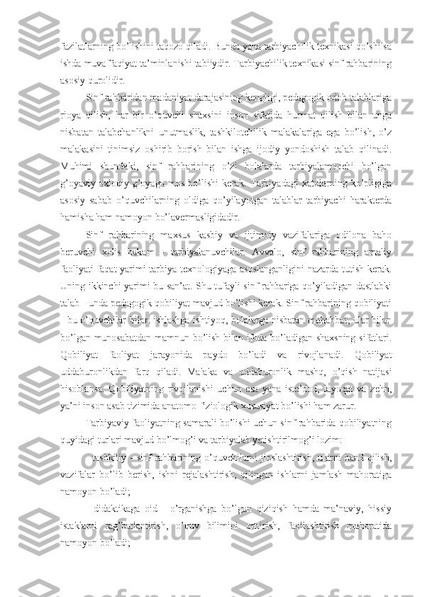 fazilatlarning bo’lishini taqozo qiladi. Bunda yana tarbiyachilik texnikasi qo’shilsa
ishda muvaffaqiyat ta’minlanishi tabiiydir. Tarbiyachilik texnikasi sinf rahbarining
asosiy qurolidir.
Sinf rahbaridan madaniyat darajasining kengligi, pedagogik odob talablariga
rioya   qilish,   har   bir   o’quvchi   shaxsini   inson   sifatida   hurmat   qilish   bilan   unga
nisbatan   talabchanlikni   unutmaslik,   tashkilotchilik   malakalariga   ega   bo’lish,   o’z
malakasini   tinimsiz   oshirib   borish   bilan   ishga   ijodiy   yondoshish   talab   qilinadi.
Muhimi   shundaki,   sinf   rahbarining   o’zi   bolalarda   tarbiyalamoqchi   bo’lgan
g’oyaviy-axloqiy   g’oyaga   mos   bo’lishi   kerak.   Tarbiyadagi   xatolarning   ko’pligiga
asosiy   sabab   o’quvchilarning   oldiga   qo’yilayotgan   talablar   tarbiyachi   harakterda
hamisha ham namoyon bo’lavermasligidadir.
Sinf   rahbarining   maxsus   kasbiy   va   ijtimoiy   vazifalariga   odilona   baho
beruvchi   xolis   hakam   -   tarbiyalanuvchilar.   Avvalo,   sinf   rahbarining   amaliy
faoliyati faqat yarimi tarbiya texnologiyaga asoslanganligini  nazarda tutish kerak.
Uning ikkinchi yarimi bu san’at. Shu tufayli sinf rahbariga qo’yiladigan dastlabki
talab - unda pedagogik qobiliyat mavjud bo’lishi kerak. Sinf rahbarining qobiliyati
- bu o’quvchilar bilan ishlashga ishtiyoq, bolalarga nisbatan  muhabbat, ular  bilan
bo’lgan munosabatdan mamnun bo’lish bilan ifoda bo’ladigan shaxsning sifatlari.
Qobiliyat   faoliyat   jarayonida   paydo   bo’ladi   va   rivojlanadi.   Qobiliyat
uddaburonlikdan   farq   qiladi.   Malaka   va   uddaburonlik   mashq,   o’qish   natijasi
hisoblansa.   Qobiliyatning   rivojlanishi   uchun   esa   yana   iste’dod,   layoqat   va   zehn,
ya’ni inson asab tizimida anatomo-fiziologik xususiyat bo’lishi ham zarur.
Tarbiyaviy faoliyatning samarali bo’lishi uchun sinf rahbarida qobiliyatning
quyidagi turlari mavjud bo’lmog’i va tarbiyalab yetishtirilmog’i lozim:
- tashkiliy  - sinf  rahbarining o’quvchilarni  jipslashtirish,  ularni  band qilish,
vazifalar   bo’lib   berish,   ishni   rejalashtirish,   qilingan   ishlarni   jamlash   mahoratiga
namoyon bo’ladi;
-   didaktikaga   oid   -   o’rganishga   bo’lgan   qiziqish   hamda   ma’naviy,   hissiy
istaklarni   rag’batlantirish,   o’quv   bilimini   orttirish,   faollashtirish   mahoratida
namoyon bo’ladi; 