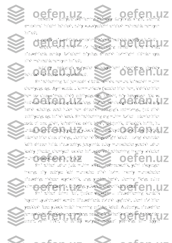 -   perseptiv   -   tarbiyalanuvchilarning   ma’naviy   dunyosiga   singib,   ularning
emotsional   holatini   baholash,   ruhiy   xususiyatlarini   aniqlash   mahoratida   namoyon
bo’ladi;
- suggestiv - o’quvchilarga emotsional ta’sir ko’rsatishda namoyon bo’ladi;
-   kelajakni   ko’ra   bilish   -   o’z   harakatlarining   oqibatini   ko’ra   bilishda,
o’quvchilarda   qanday   fazilatlarni   ro’yobga   chiqarish   lozimligini   oldindan   ayta
olish mahoratida namoyon bo’ladi;
-   tadqiqiy   -   pedagogik   vaziyatlar   va   jarayonlarni   o’rganish   va   obyektiv
baholash mahoratida namoyon bo’ladi.
Sinf rahbarining faol jamoatchi sifatida hamisha namuna ko’rsatishi muhim
ahamiyatga ega. Ayni vaqtda u kommunikativ (kattalar bilan ham, kichiklar bilan
ham   tez   aloqa   o’rnata   olish)   qobiliyatga   ega   bo’lishi,   ro’y   berayotgan   fakt   va
hodisalarni   faqat   pedagogik   qoidalarga   bog’lab   baholashgina   emas,   balki   ro’y
berish   sababiga   qarab   hukm   ham   chiqarishi   pedagogik   optimizmga,   ijod   qilish
qobiliyatiga ega bo’lish kerak. Sinf rahbarining eng muhim fazilati - odamlar bilan
tezda   til   topa   olishi,   ko’pchilikka   eshila   bilish,   ulfatjonlik,   dilkashlik   bo’lib,   bu
undagi   muomala   madaniyatining   yuksakligini   ifodalaydi.   Chunki   unga   hamisha
odamlar bilan aloqa qilishga, ular bilan ishlashga to’g’ri keladi. Hozirgi sharoitdan
kelib   chiqqan   holda   o’quv-tarbiya   jarayonida   qulay   munosabatlar   yaratish   uchun
kasbiy   jihatdan   ahamiyatli   asoslar   bo’luvchi   sinf   rahbarining   insoniy   xislatlari
muhim ahamiyatga ega bo’lmoqda.
Sinf   rahbari   uchun   juda   muhim   xislat   -   insonparvarlik,   ya’ni   o’sayotgan
insonga   oliy   qadriyat   kabi   munosabat   qilish   lozim.   Insoniy   munosabatlar
o’quvchiga   nisbatan   xayrixohlik,   unga   yordam   berish,   ularning   fikriga   quloq
solmoq, uning o’quvchilik faoliyatiga yuksak talabchanlikdan iborat.
Sinf   rahbari   doimo   faol,   ijodkor   shaxsdir.   U   o’quvchilarning   kundalik
hayotini uyushtiruvchi xamdir. O’quvchilarda qiziqish uyg’otish, ularni o’zi bilan
yetaklash   faqat   yuksak   irodali   insonning   qo’lidan   keladi.   Auditoriya,   o’quvchilar
jamoasi  kabi  murakkab organizmlarga pedagogik rahbarlik qilishi  sinf rahbaridan
topqir,   zehni   o’tkir,   har   qanday   vaziyatni   mustaqil   yechishga   doim   tayyor 