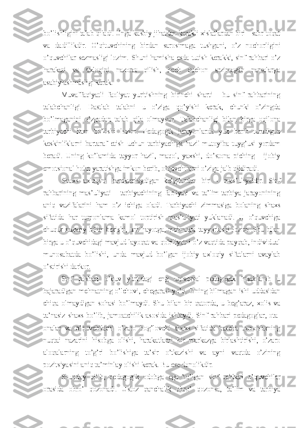 bo’lishligini talab qiladi. Unga kasbiy jihatdan kerakli xislatlardan biri - sabr-toqat
va   dadillikdir.   O’qituvchining   birdan   sarosimaga   tushgani,   o’z   nochorligini
o’quvchilar  sezmasligi  lozim. Shuni  hamisha  esda tutish  kerakki,  sinf  rahbari  o’z
harakati   va   axloqini   nazorat   qilish,   hech   qachon   arzimagan   narsalarga
asabiylashmasligi kerak.
Muvaffaqiyatli   faoliyat   yuritishning   birinchi   sharti   -   bu   sinf   rahbarining
talabchanligi.   Dastlab   talabni   u   o’ziga   qo’yishi   kerak,   chunki   o’zingda
bo’lmaganini   o’zgadan   talab   qila   olmaysan.   Talabchanligi   bilan   birga   oqilona
tarbiyachi   ham   bo’lishi   lozim.   Pedagogik   jarayonlarda   yuz   berib   turadigan
keskinliklarni   bartaraf   etish   uchun   tarbiyachiga   hazil-mutoyiba   tuyg’usi   yordam
beradi.   Uning   ko’lamida   tayyor   hazil,   maqol,   yaxshi,   do’stona   piching   -   ijobiy
emotsional holat yaratishga imkon berib, o’quvchilarni o’ziga jalb qildiradi.
Shaxs   axloqini   harakterlaydigan   belgilardan   biri   -   mas’uliyatdir.   Sinf
rahbarining   mas’uliyati   -   tarbiyachining   faoliyati   va   ta’lim-tarbiya   jarayonining
aniq   vazifalarini   ham   o’z   ichiga   oladi.   Tarbiyachi   zimmasiga   bolaning   shaxs
sifatida   har   tomonlama   kamol   toptirish   mas’uliyati   yuklanadi.   U   o’quvchiga
chuqur  nazariy bilim  berishi, uni  hayotga, mehnatga  tayyorlashi  lozim. Shu bilan
birga u o’quvchidagi mavjud layoqat va qobiliyatni o’z vaqtida payqab, individual
munosabatda   bo’lishi,   unda   mavjud   bo’lgan   ijobiy   axloqiy   sifatlarni   avaylab
o’stirishi darkor.
Sinf   rahbari   o’quv   yurtidagi   eng   universal   pedagogik   hisoblanib   u
bajaradigan  mehnatning  o’lchovi,   chegarasi  yo’q.  Uning  bilmagan  ishi  uddasidan
chiqa   olmaydigan   sohasi   bo’lmaydi.   Shu   bilan   bir   qatorda,   u   beg’araz,   xolis   va
ta’nasiz   shaxs   bo’lib,   jamoatchilik   asosida   ishlaydi.   Sinf   rahbari   pedagoglar,   ota-
onalar   va   o’quvchilarni   o’zaro   bog’lovchi   shaxs   sifatida   barcha   tomonlarning
nuqtai   nazarini   hisobga   olishi,   harakatlarni   bir   markazga   birlashtirishi,   o’zaro
aloqalarning   to’g’ri   bo’lishiga   ta’sir   o’tkazishi   va   ayni   vaqtda   o’zining
pozitsiyasini aniq ta’minlay olishi kerak. Bu esa donolikdir.
Shunday   qilib,   pedagogik   odobga   ega   bo’lgan   sinf   rahbari   o’quvchilar
orasida   obro’   qozonadi.   Ustoz   qanchalik   obro’   qozonsa,   ta’lim   va   tarbiya 