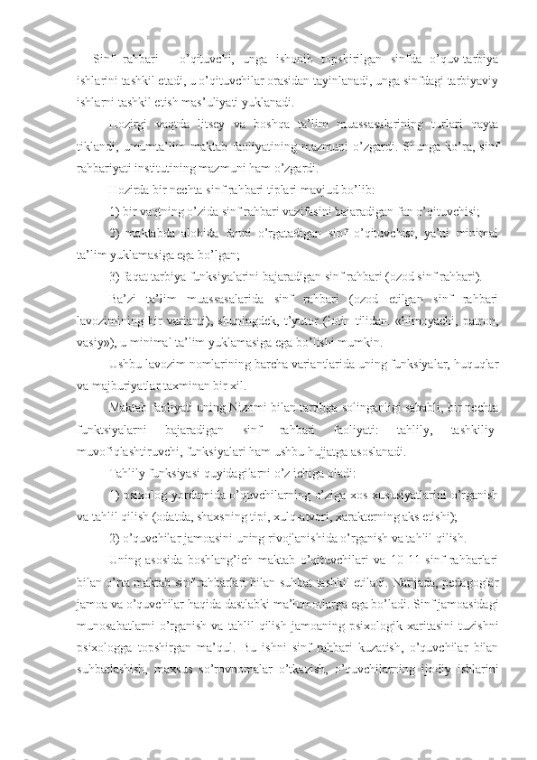 Sinf   rahbari   -   o’qituvchi,   unga   ishonib   topshirilgan   sinfda   o’quv-tarbiya
ishlarini tashkil etadi, u o’qituvchilar orasidan tayinlanadi, unga sinfdagi tarbiyaviy
ishlarni tashkil etish mas’uliyati yuklanadi.
Hozirgi   vaqtda   litsey   va   boshqa   ta’lim   muassasalarining   turlari   qayta
tiklandi,   umumta’lim   maktab   faoliyatining   mazmuni   o’zgardi.   Shunga   ko’ra,   sinf
rahbariyati institutining mazmuni ham o’zgardi.
Hozirda bir nechta sinf rahbari tiplari mavjud bo’lib:
1) bir vaqtning o’zida sinf rahbari vazifasini bajaradigan fan o’qituvchisi;
2)   maktabda   alohida   fanni   o’rgatadigan   sinf   o’qituvchisi,   ya’ni   minimal
ta’lim yuklamasiga ega bo’lgan;
3) faqat tarbiya funksiyalarini bajaradigan sinf rahbari (ozod sinf rahbari).
Ba’zi   ta’lim   muassasalarida   sinf   rahbari   (ozod   etilgan   sinf   rahbari
lavozimining   bir   varianti),   shuningdek,   t’yutor   (lotin   tilidan.   «himoyachi,   patron,
vasiy»), u minimal ta’lim yuklamasiga ega bo’lishi mumkin.
Ushbu lavozim nomlarining barcha variantlarida uning funksiyalar, huquqlar
va majburiyatlar taxminan bir xil.
Maktab faoliyati uning Nizomi bilan tartibga solinganligi sababli, bir nechta
funktsiyalarni   bajaradigan   sinf   rahbari   faoliyati:   tahlily,   tashkiliy-
muvofiqlashtiruvchi, funksiyalari ham ushbu hujjatga asoslanadi.
Tahlily funksiyasi quyidagilarni o’z ichiga oladi:
1) psixolog yordamida o’quvchilarning o’ziga xos xususiyatlarini  o’rganish
va tahlil qilish (odatda, shaxsning tipi, xulq-atvori, xarakterning aks etishi);
2) o’quvchilar jamoasini uning rivojlanishida o’rganish va tahlil qilish.
Uning   asosida   boshlang’ich   maktab   o’qituvchilari   va   10-11   sinf   rahbarlari
bilan o’rta maktab sinf rahbarlari bilan suhbat tashkil etiladi. Natijada, pedagoglar
jamoa va o’quvchilar haqida dastlabki ma’lumotlarga ega bo’ladi. Sinf jamoasidagi
munosabatlarni   o’rganish   va   tahlil   qilish   jamoaning   psixologik   xaritasini   tuzishni
psixologga   topshirgan   ma’qul.   Bu   ishni   sinf   rahbari   kuzatish,   o’quvchilar   bilan
suhbatlashish,   maxsus   so’rovnomalar   o’tkazish,   o’quvchilarning   ijodiy   ishlarini 