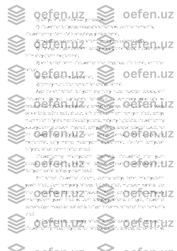 3) tarbiya ishlarga individual yondashuv;
4) o’quvchilar faoliyatiga pedagogik rahbarlik va ular bilan hamkorlik, 
o’quvchilarning o’zini o’zi boshqarishga yordam berish;
5) maktabdan tashqari ta’lim ishlarini qanday rejalashtirish kerak;
6)  o’qishga  bo’lgan qiziqishni  qanday shakllantirish kerak, o’quvchilarning
bilim ehtiyojlarini rivojlantirish;
7)   sinf   rahbari   ishini   o’qituvchilar   bilan   birgalikda   olib   borish,   sinf   bilan
ishlash;
8) ota-onalar bilan muloqot qilish;
9) ijtimoiy muhit bilan hamkorlikni amalga oshirish.
Agar   biz   sinf   rahbari   faoliyatini   eng   ijobiy   nuqtai   nazardan   qarasak,   sinf
o’qituvchisi   faoliyati   quyidagicha   baholanadi:   u   zamonaviy   psixologik   va
pedagogik   tarbiya   kontseptsiyasining   tamoyillariga   ega   bo’lib,   ularni   o’z   ishiga
asos   sifatida   tadbiq   etadi,   chuqur,   ko’p   qirrali   bilimlarni   namoyon   qiladi,   tarbiya
muammolari bo’yicha metodik adabiyotlarda, me’yoriy hujjatlarda o’quvchilarning
xususiyatlarini muntazam o’rganadi, tarbiyalanganlik darajasi jadvalini tuzadi, har
bir   o’quvchi   bilan   individual   ishlarni   amalga   oshiradi,   bilish   qiziqishlarini
rivojlantirish,   aqliy   mehnat   madaniyatini   shakllantirish,   o’z-o’zini   tarbiyalash
bo’yicha ishlash tizimini ishlab chiqadi.
O’quvchilarning   imkoniyatlarini   o’rganishda   o’qituvchilar   bilan   yaqin
aloqada   bo’lish,   ularning   rivojlanish   darajasi   aniqlash   o’quvchilarning   bilim
faoliyatini tashkil etishga yordam beradi.
Sinf   rahbari   o’quvchilar   oilalarni,   ularning   tarbiya   berish   imkoniyatlarini
yaxshi   biladi,   ularni   tarbiyaviy   ishlarga   faol   jalb   qiladi,   muntazam   ravishda   ular
bilan   hamkorlikda   tadbirlarni   o’tkazadi.   Yaqin   atrof-muhitning   tarbiyaviy
imkoniyatlarini   yaxshi   biladi   va   ularni   tarbiyaviy   ishlarida   qo’llaydi,   o’quvchilar
qatnashadigan maktabdan tashqarida bo’lgan birlashma rahbarlari bilan hamkorlik
qiladi.
Sinf   rahbari   sinfda   tarbiyaviy   ishlarni   samarali   tashkil   qilishi   lozim,   ya’ni,
o’quvchilarning maktab hayotida faol ishtirok etishlari, darslarga qatnashishlari va 