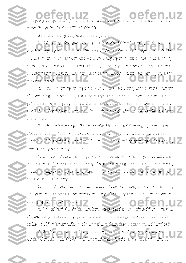 tarbiyaviy vaziyatni to’g’ri baholash va xulosalar chiqarish, ularning xulq-atvori va
muvaffaqiyatlari haqida bilib olishlari kerak. 
Sinf rahbari quyidagi vazifalarni bajaradi:
1.   O’ziga   yuklatilgan   sinfdagi   tarbiyaviy   ishlarni   amalga   oshiradi.   Bu
vazifani   bajarayotganda   u   yolg’iz   emas,   shu   sinfda   dars   berayotgan   turli   fan
o’qituvchilari   bilan   hamkorlikda   va   ularga   suyangan   holda   o’quvchilarda   milliy
dunyoqarash   asoslarini   shakllantiradi,   axloqiy   tarbiyasini   rivojlantiradi.
O’quvchilarni   darsdan   tashqari   tadbirlarni   tashkil   etadi   va   sinf   jamoasini
mustahkamlaydi.
2. O’quvchilarning bilimga bo’lgan qiziqish va qobiliyatini o’stirish har bir
o’quvchining   indivudial   -psixik   xususiyatlarini   hisobga   olgan   holda   kasbga
yo’naltirish   va   hayotiy   maqsadlarini   shakllantirish   sinf   rahbarining   alohida
vazifasidir.   Ayni   paytda   har   bir   o’quvchining   sog’ligini   mustahkamlashga   ham
e’tibor beradi.
3.   Sinf   rahbarining   diqqat   markazida   o’quvchilarning   yuqori   darsda
o’zlashtirishini   ta’minlash   masalasi   turadi.   Buning   uchun   u   har   bir   o’quvchining
kundalik o’zlashtirishida  voqif  bo’lib turadi.  Orqada  qolayotganlarga  o’z vaqtida,
kechiktirmay yordam uyushtiradi.
4. Sinfdagi o’quvchilarning o’z-o’zini boshqarish ishlarini yo’naltiradi, ular
ishtirokida   sinf   jamoasining   ijtimoiy   foydali   ishlardagi   ishtirokini   ta’min   etadi,
maktab   miqyosida   uyushtirilayotgan   muhim   tadbirlarda   o’z   sinfining   faol
qatnashishini ta’minlaydi.
5.   Sinf   o’quvchilarining   ota-onalari,   o’quv   kuni   uzaytirilgan   sinflarining
tarbiyachilari,   korxonalar   va  muassasalardagi,   turar   joylardagi   otaliqqa   oluvchilar
bilan yaqin aloqaga o’rnatadi.
6. Sinf rahbari shu sinfda dars berayotgan barcha fan o’qituvchilari o’rtasida
o’quvchilarga   nisbatan   yagona   talablar   o’rnatilishiga   erishadi,   ota-onalarga
pedagogik bilimlar tarqatib, oila bilan maktab o’rtasidagi aloqani mustahkamlaydi.
7.   Sinf   rahbari   o’z   sinfidagi   turli   hujjatlarini;   sinf   jurnali,   o’quvchilarning
kundaliklari, tabellar, shaxsiy ma’lumotlari, turli xil reja va hisobotlarni yuritadi. 