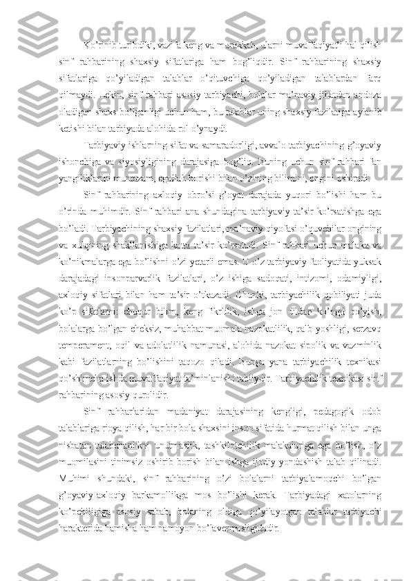 Ko’rinib turibdiki, vazifa keng va murakkab, ularni muvaffaqiyatli hal qilish
sinf   rahbarining   shaxsiy   sifatlariga   ham   bog’liqdir.   Sinf   rahbarining   shaxsiy
sifatlariga   qo’yiladigan   talablar   o’qituvchiga   qo’yiladigan   talablardan   farq
qilmaydi.   Lekin,   sinf   rahbari   asosiy   tarbiyachi,   bolalar   ma’naviy   jihatdan   andoza
oladigan shaxs bo’lganligi uchun ham, bu talablar uning shaxsiy fazilatiga aylanib
ketishi bilan tarbiyada alohida rol o’ynaydi.
Tarbiyaviy ishlarning sifat va samaradorligi, avvalo tarbiyachining g’oyaviy
ishonchiga   va   siyosiyligining   darajasiga   bog’liq.   Buning   uchun   sinf   rahbari   fan
yangiliklarini muntazam, egallab borishi bilan o’zining bilimini, ongini oshiradi.
Sinf   rahbarining   axloqiy   obro’si   g’oyat   darajada   yuqori   bo’lishi   ham   bu
o’rinda   muhimdir.   Sinf   rahbari   ana   shundagina   tarbiyaviy   ta’sir   ko’rsatishga   ega
bo’ladi. Tarbiyachining shaxsiy fazilatlari, ma’naviy qiyofasi o’quvchilar ongining
va   xulqining   shakllanishiga   katta   ta’sir   ko’rsatadi.   Sinf   rahbari   uchun   malaka   va
ko’nikmalarga ega bo’lishni o’zi yetarli emas. U o’z tarbiyaviy faoliyatida yuksak
darajadagi   insonparvarlik   fazilatlari,   o’z   ishiga   sadoqati,   intizomi,   odamiyligi,
axloqiy   sifatlari   bilan   ham   ta’sir   o’tkazadi.   Chunki,   tarbiyachilik   qobiliyati   juda
ko’p   sifatlarni:   chuqur   bilim,   keng   fikrlilik,   ishga   jon   dildan   ko’ngil   qo’yish,
bolalarga bo’lgan cheksiz, muhabbat muomala nazokatlilik, qalb yoshligi, serzavq
temperament,   oqil   va   adolatlilik   namunasi,   alohida   nazokat   sipolik   va   vazminlik
kabi   fazilatlarning   bo’lishini   taqozo   qiladi.   Bunga   yana   tarbiyachilik   texnikasi
qo’shimcha ishda muvaffaqiyat ta’minlanishi tabiiydir. Tarbiyachilik texnikasi sinf
rahbarining asosiy qurolidir.
Sinf   rahbarlaridan   madaniyat   darajasining   kengligi,   pedagogik   odob
talablariga rioya qilish, har bir bola shaxsini inson sifatida hurmat qilish bilan unga
nisbatan   talabchanlikni   unutmaslik,   tashkilotchilik   malakalariga   ega   bo’lish,   o’z
muomilasini   tinimsiz   oshirib   borish   bilan   ishga   ijodiy   yondashish   talab   qilinadi.
Muhimi   shundaki,   sinf   rahbarining   o’zi   bolalarni   tarbiyalamoqchi   bo’lgan
g’oyaviy-axloqiy   barkamollikga   mos   bo’lishi   kerak.   Tarbiyadagi   xatolarning
ko’pchiligiga   asosiy   sabab,   bolaning   oldiga   qo’yilayotgan   talablar   tarbiyachi
harakterida hamisha ham namoyon bo’lavermasligidadir. 