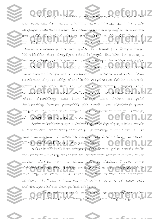 Sinf rahbarining faol jamoatchi sifatida hamisha namuna ko’rsatishi muhim
ahamiyatga   ega.   Ayni   vaqtda   u   kommunikativ   qobiliyatga   ega   bo’lishi,   ro’y
berayotgan voqea va hodisalarni faqat pedagogik qoidalarga bog’lab baholashgina
emas,   balki   ro’y   berishni   sababiga   qarab   hukm   ham   chiqarishni,   ijod   qilish
qobiliyatiga   ega   bo’lishi   kerak.   Sinf   rahbari   maktabdagi   eng   yetuk   pedagog
hisoblanib,   u   bajaradigan   mehnatining   o’lchovi,   chegarasi   yo’q.   Uning   bilmagan
ishi   uddasidan   chiqa   olmaydigan   sohasi   bo’lmaydi.   Shu   bilan   bir   qatorda,   u
beg’araz, xolis shaxs bo’lib, jamoatchilik asosida ishlaydi. Sinf rahbari pedagoglar,
ota onalar va o’quvchilarni o’zaro bog’lovchi shaxs sifatida barcha tomonlarining
nuqtai   nazarini   hisobga   olishi,   harakatlarni   bir   markazga   birlashtirish,   o’zaro
aloqalarning to’g’ri bo’lishiga ta’sir o’tkazish va ayni vaqtda o’zining o’rnini aniq
ta’minlay   olishi   kerak.   Mana   shu   fazilatlar   sinf   rahbarining   tarbiyaviy   ishlari
samarasini   oshirishga   va   uning   muvaffaqiyatini   ta’minlashga   garov   bo’ladi.   Sinf
rahbari   o’quvchilarga   puxta   bilim   berishga,   ularni   fikrlash   qobiliyatini
faollashtirishga   hamisha   g’amxo’rlik   qilib   boradi.   Hatto   o’zlashtirish   yuqori
bo’lgan sinflarda ham bolalarda ilmga bo’lgan qiziqish va muhabbatni o’stirishga,
ta’lim sifatini oshirishga harakat qilish zarur.
Ayrim maktablarda yuqori o’zlashtirishga erishishga o’quv, didaktik masala
sifatida maktabda ta’lim-tarbiyani to’g’ri yo’lga qo’yishga bog’liq bo’ladi. O’qish
jarayonida   bolalarda   mehnatsevarlik,   diqqatni,   matonat   kabi   sifatlarni   tarbiyalash
bilimni muvaffaqiyatli o’zlashtirishga yordam beradi.
Maktabda olib boriladigan tarbiyaviy ishlar tizimi to’g’ri va bevosita sinfda
o’zlashtirishni ko’tarishga ta’sir etadi. Sinf rahbari o’qituvchilar bilan hamkorlikda
bolalarni   o’qishga   ongli   munosabatda   bo’lishga   o’rgatadi.   O’quvchilarning
o’qishlarini   nazorat   qiladi,   darslarga   kiradi,   kuzatadi   va   o’z   sinfidagi   o’quvchilar
bilan   birgalikda   sinfda   o’quv   ishlarining   sifatini   oshirish   chora-tadbirlarini
belgilaydi   [19].   Yuqori   sinflarda   yuqori   o’zlashtirish   uchun   ko’rish   susaymaydi,
aksincha u yana ko’proq ahamiyat kasb etib boradi.
1. O’quv   mehnatiga   ongli   munosabatda   va   unga   ma’lumot   bilan
yondashish hissini  tarbiyalash bilimning sifatli bo’lishi bolaning o’qishga bo’lgan 