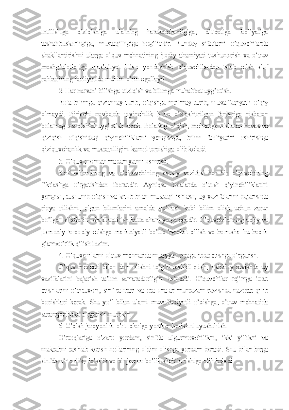 intilishiga   qiziqishiga   ularning   harakatchanligiga,   diqqatiga   faoliyatiga
tashabbuskorligiga,   mustaqilligiga   bog’liqdir.   Bunday   sifatlarni   o’quvchilarda
shakllantirishni   ularga   o’quv   mehnatining   ijodiy   ahamiyati   tushuntirish   va   o’quv
mashg’ulotlariga   mas’uliyat   bilan   yondashish   o’quvchilardan   talab   etish   sinf
rahbarining faoliyatida muhim o’rin egallaydi. 
2. Har narsani bilishga qiziqish va bilimga muhabbat uyg’otish.
Bola   bilimga   qiziqmay   turib,   o’qishga   intilmay   turib,   muvaffaqiyatli   o’qiy
olmaydi.   Birinchi   navbatda   qiyinchilik   bilan   o’zlashtirilgan   fanlariga   nisbatan
bolaning qiziqishini uyg’otish kerak. Boladagi o’qish, mehnatga nisbatan havas va
qiziqish   o’qishidagi   qiyinchiliklarni   yengishga,   bilim   faoliyatini   oshirishga
qiziquvchanlik va mustaqilligini kamol topishiga olib keladi.
3. O’quv mehnati madaniyatini oshirish.
Sinf   rahbarining   va   o’qituvchining   asosiy   vazifasi   har   bir   o’quvchining
fikrlashga   o’rgatishdan   iboratdir.   Ayniqsa   bolalarda   o’qish   qiyinchiliklarini
yengish, tushunib o’qish va kitob bilan mustaqil ishlash, uy vazifalarini bajarishda
rioya   qilishni,   olgan   bilimlarini   amalda   qo’llash   kabi   bilim   olish   uchun   zarur
bo’lgan sifatlarini shakllantirish katta ahamiyatga egadir. O’quvchilarning aqliy va
jismoniy   taraqqiy   etishga   madaniyatli   bo’lib   harakat   qilish   va   hamisha   bu   haqda
g’amxo’rlik qilish lozim.
4. O’quvchilarni o’quv mehnatida muayyan rejaga itoat etishga o’rgatish.
O’quv mehnati  bilan dam  olishni  to’g’ri tashkil  etish, tashkiliy ravishda uy
vazifalarini   bajarish   ta’lim   samaradorligini   oshiradi.   O’quvchilar   rejimga   itoat
etishlarini   o’qituvchi,   sinf   rahbari   va   ota-onalar   muntazam   ravishda   nazorat   qilib
borishlari   kerak.   Shu   yo’l   bilan   ularni   muvaffaqiyatli   o’qishga,   o’quv   mehnatida
saramjonlikka o’rgatish mumkin.
5. O’qish jarayonida o’rtoqlariga yordam berishni uyushtirish.
O’rtoqlariga   o’zaro   yordam,   sinfda   ulgurmovchilikni,   ikki   yillikni   va
maktabni tashlab ketish hollarining oldini  olishga yordam  beradi. Shu bilan birga
sinfda o’rtoqlik, do’stlik va bir jamoa bo’lib shakllanishiga olib keladi. 