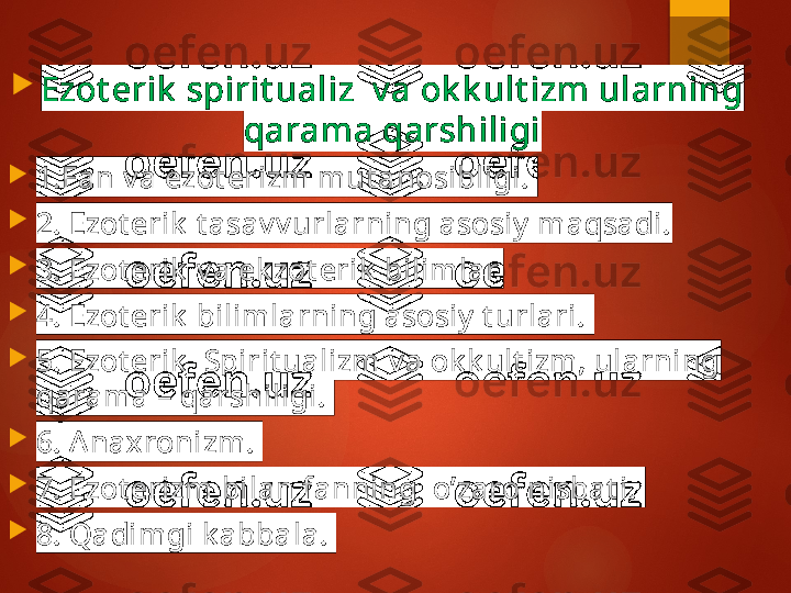 
Ezot erik  spirit ualiz  v a ok k ult izm ularning 
qarama qarshiligi

1. Fan v a ezot erizm mut anosibligi. 

2.  Ezot erik  t asav v urlarning asosiy  maqsadi.

3.  Ezot erik  v a ek zot erik  bilimlar.

4. Ezot erik  bilimlarning asosiy  t urlari. 

5. Ezot erik   Spirit ualizm v a ok k ult izm, ularning 
qarama – qarshiligi. 

6. Anaxronizm. 

7. Ezot erizm bilan fanning  o’zaro nisbat i. 

8. Qadimgi k abbala.        