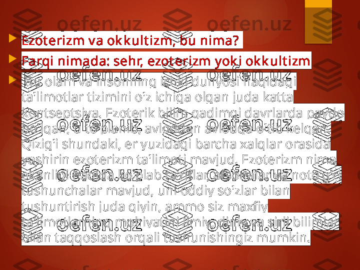 
Ezot erizm v a ok k ult izm, bu nima? 

Farqi nimada: sehr, ezot erizm y ok i ok k ult izm

  Bu olam va insonning ichki dunyosi haqidagi 
ta'limotlar tizimini o'z ichiga olgan juda katta 
kontseptsiya. Ezoterik bilim qadimgi davrlarda paydo 
bo'lgan, u to'planib, avloddan avlodga o'tib kelgan. 
Qizig'i shundaki, er yuzidagi barcha xalqlar orasida 
yashirin ezoterizm ta'limoti mavjud. Ezoterizm nima 
ekanligi haqida ko'plab ta'riflar, afsonalar va noto'g'ri 
tushunchalar mavjud, uni oddiy so'zlar bilan 
tushuntirish juda qiyin, ammo siz maxfiy 
ta'limotlarning mohiyatini ilmiy, diniy va sirli bilimlar 
bilan taqqoslash orqali tushunishingiz mumkin.       