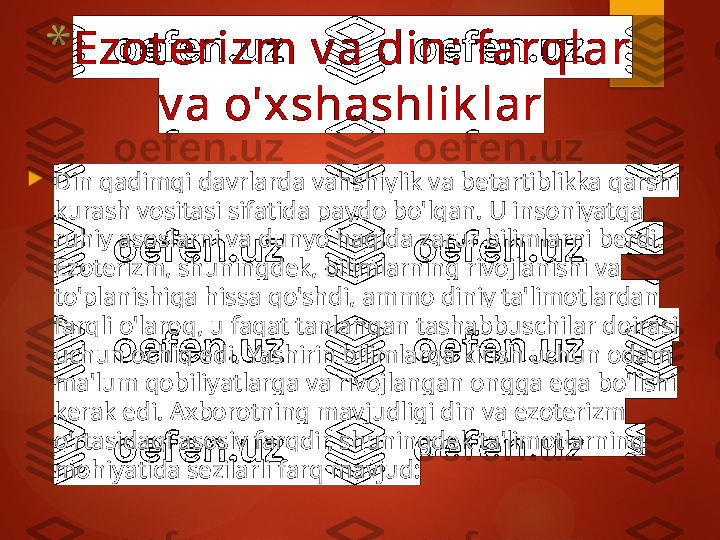 
Din qadimgi davrlarda vahshiylik va betartiblikka qarshi 
kurash vositasi sifatida paydo bo'lgan. U insoniyatga 
ruhiy asoslarni va dunyo haqida zarur bilimlarni berdi. 
Ezoterizm, shuningdek, bilimlarning rivojlanishi va 
to'planishiga hissa qo'shdi, ammo diniy ta'limotlardan 
farqli o'laroq, u faqat tanlangan tashabbuschilar doirasi 
uchun ochiq edi. Yashirin bilimlarga kirish uchun odam 
ma'lum qobiliyatlarga va rivojlangan ongga ega bo'lishi 
kerak edi. Axborotning mavjudligi din va ezoterizm 
o'rtasidagi asosiy farqdir, shuningdek ta'limotlarning 
mohiyatida sezilarli farq mavjud:* Ezot erizm v a din: farqlar 
v a o'xshashlik lar       