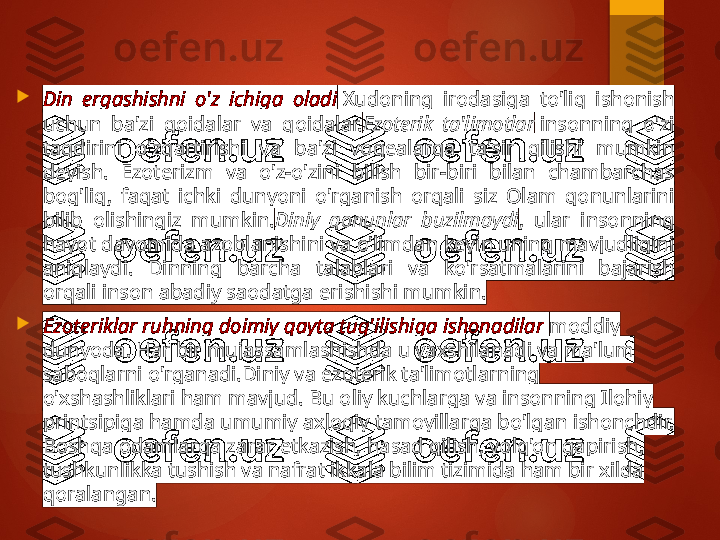 
Din  ergashishni  o'z  ichiga  oladi  Xudoning  irodasiga  to'liq  ishonish 
uchun  ba'zi  qoidalar  va  qoidalar. Ezoterik  ta'limotlar  insonning  o'zi 
taqdirini  o'zgartirishi  va  ba'zi  voqealarga  ta'sir  qilishi  mumkin 
deyish.  Ezoterizm  va  o'z-o'zini  bilish  bir-biri  bilan  chambarchas 
bog'liq,  faqat  ichki  dunyoni  o'rganish  orqali  siz  Olam  qonunlarini 
bilib  olishingiz  mumkin. Diniy  qonunlar  buzilmaydi ,  ular  insonning 
hayot davomida azoblanishini va o'limdan keyin uning mavjudligini 
aniqlaydi.  Dinning  barcha  talablari  va  ko'rsatmalarini  bajarish 
orqali inson abadiy saodatga erishishi mumkin.

Ezoteriklar ruhning doimiy qayta tug'ilishiga ishonadilar   moddiy 
dunyoda. Har bir mujassamlashishda u yaxshilanadi va ma'lum 
saboqlarni o'rganadi.Diniy va ezoterik ta'limotlarning 
o'xshashliklari ham mavjud. Bu oliy kuchlarga va insonning Ilohiy 
printsipiga hamda umumiy axloqiy tamoyillarga bo'lgan ishonchdir. 
Boshqa odamlarga zarar etkazish, hasad qilish, yolg'on gapirish, 
tushkunlikka tushish va nafrat ikkala bilim tizimida ham bir xilda 
qoralangan.       