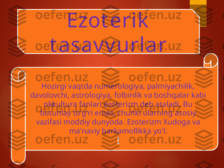 Ezot erik  
t asav v urlar
Hozirgi vaqtda numerologiya, palmiyachilik, 
davolovchi, astrologiya, folbinlik va boshqalar kabi 
okkultura fanlari ezoterizm deb ataladi. Bu 
butunlay to'g'ri emas, chunki ularning asosiy 
vazifasi moddiy dunyoda. Ezoterizm Xudoga va 
ma'naviy barkamollikka yo'l.
I       