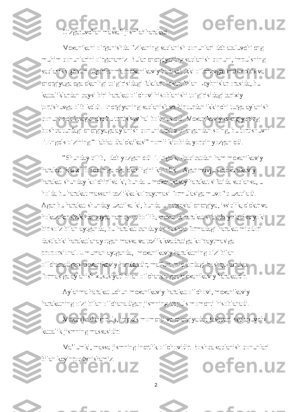 O`zgaruvchan massali jismlar harakati.
Mexanikani o`rganishda fizikaning saqlanish qonunlari deb ataluvchi eng 
muhim qonunlarini o`rganamiz. Bular energiyaning saqlanish qonuni, impulsning 
saqlanish qonuni. Ilgarilanma mexanikaviy harakat ikki o`lchovga: m  impuls va ϑ
energiyaga ega ekanligi to`g`risidagi faktlar Dekart bilan Leybnislar orasida, bu 
kattaliklardan qaysi biri harakat o`lchovi hisoblanishi to`g`risidagi tarixiy 
tortishuvga olib keldi. Energiyaning saqlanish va bir turdan ikkinchi turga aylanish
qonuni ochilmaguncha bu tortishuv hal bo`lmas edi. Mexanikaviy energiyaning 
boshqa turdagi energiyaga aylanish qonuni analiz qilingandan so`ng, bu tortishuvni
F.Engels o`zining “Tabiat dialektikasi” nomli kitobida yorqin yozgan edi.
“Shunday qilib, -deb yozgan edi F.Engels, -haqiqatdan ham mexanikaviy 
harakat ikki xil o`lchamga ega ekanligini ko`rdik... Agar mavjud mexanikaviy 
harakat shunday ko`chirilsa-ki, bunda u mexanikaviy harakat sifatida saqlansa, u 
holda bu harakat massani tezlikka ko`paytmasi formulasiga muvofiq uzatiladi. 
Agar bu harakat shunday uzatilsa-ki, bunda u potensial energiya, issiqlik, elektr va 
hokazolar shaklida qayta namoyon bo`lib, mexanik harakat sifatida yo`qolsa yoki 
bir so`z bilan aytganda, bu harakat qandaydir boshqa formadagi harakat miqdori 
dastlabki harakatlanayotgan massa va tezlik kvadratiga ko`paytmasiga 
proporsional. Umuman aytganda, -mexanikaviy harakatning o`zi bilan 
o`lchanadigan mexanikaviy harakatdir; ma’lum miqdordagi boshqa harakat 
formasiga aylanish xususiyati bilan o`lchanadigan mexanikaviy harakatdir.
Aylanma harakat uchun mexanikaviy harakat o`lchovi, mexanikaviy 
harakatning o`zi bilan o`lchanadigan jismning impuls momenti hisoblanadi.
Mexanikada impuls, impuls momenti va energiyadan tashqari saqlanuvchi 
kattalik jismning massasidir.
Ma’lumki, massa-jismning inertlik o`lchovidir. Boshqa saqlanish qonunlari
bilan keyinroq tanishamiz.
2 