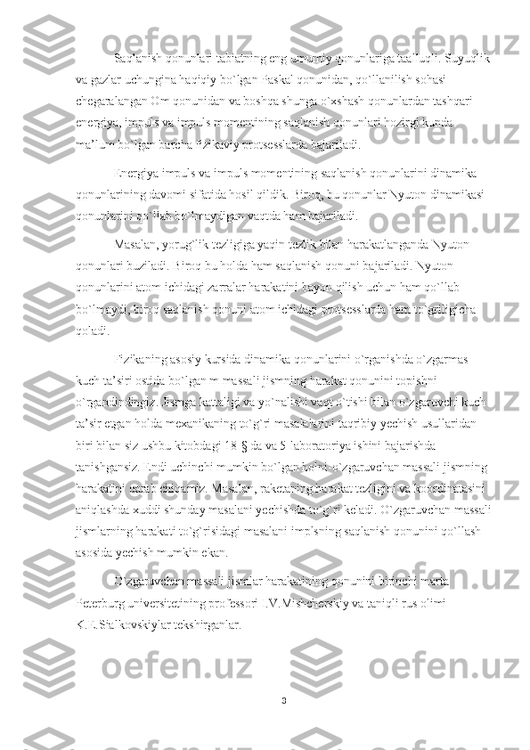 Saqlanish qonunlari tabiatning eng umumiy qonunlariga taalluqli. Suyuqlik
va gazlar uchungina haqiqiy bo`lgan Paskal qonunidan, qo`llanilish sohasi 
chegaralangan Om qonunidan va boshqa shunga o`xshash qonunlardan tashqari 
energiya, impuls va impuls momentining saqlanish qonunlari hozirgi kunda 
ma’lum bo`lgan barcha fizikaviy protsesslarda bajariladi.
Energiya impuls va impuls momentining saqlanish qonunlarini dinamika 
qonunlarining davomi sifatida hosil qildik. Biroq, bu qonunlar Nyuton dinamikasi 
qonunlarini qo`llab bo`lmaydigan vaqtda ham bajariladi.
Masalan, yorug`lik tezligiga yaqin tezlik bilan harakatlanganda Nyuton 
qonunlari buziladi. Biroq bu holda ham saqlanish qonuni bajariladi. Nyuton 
qonunlarini atom ichidagi zarralar harakatini bayon qilish uchun ham qo`llab 
bo`lmaydi, biroq saqlanish qonuni atom ichidagi protsesslarda ham to`griligicha 
qoladi.
Fizikaning asosiy kursida dinamika qonunlarini o`rganishda o`zgarmas 
kuch ta’siri ostida bo`lgan m massali jismning harakat qonunini topishni 
o`rgandindingiz. Jismga kattaligi va yo`nalishi vaqt o`tishi bilan o`zgaruvchi kuch 
ta’sir etgan holda mexanikaning to`g`ri masalalarini taqribiy yechish usullaridan 
biri bilan siz ushbu kitobdagi 18-§ da va 5-laboratoriya ishini bajarishda 
tanishgansiz. Endi uchinchi mumkin bo`lgan holni-o`zgaruvchan massali jismning 
harakatini qarab chiqamiz. Masalan, raketaning harakat tezligini va koordinatasini 
aniqlashda xuddi shunday masalani yechishda to`g`ri keladi. O`zgaruvchan massali
jismlarning harakati to`g`risidagi masalani implsning saqlanish qonunini qo`llash 
asosida yechish mumkin ekan.
O`zgaruvchan massali jismlar harakatining qonunini birinchi marta 
Peterburg universitetining professori I.V.Mishcherskiy va taniqli rus olimi 
K.E.Sialkovskiylar tekshirganlar.
3 