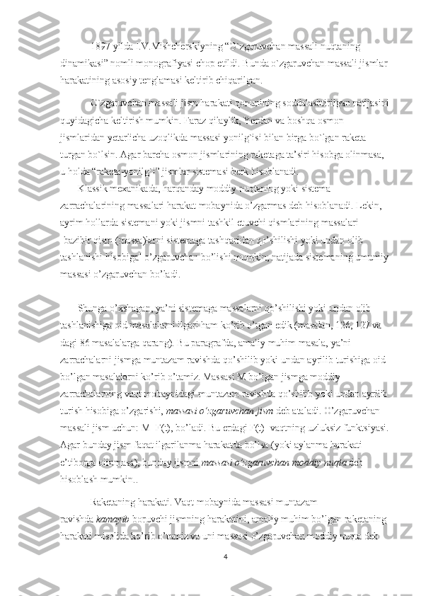 1897-yilda I.V.Mishcherskiyning “O`zgaruvchan massali nuqtaning 
dinamikasi” nomli monografiyasi chop etildi. Bunda o`zgaruvchan massali jismlar 
harakatining asosiy tenglamasi keltirib chiqarilgan.
O`zgaruvchan massali jism harakati qonunining soddalashtirilgan natijasini
quyidagicha keltirish mumkin. Faraz qilaylik, Yerdan va boshqa osmon 
jismlaridan yetarlicha uzoqlikda massasi yonilg`isi bilan birga bo`lgan raketa 
turgan bo`lsin. Agar barcha osmon jismlarining raketaga ta’siri hisobga olinmasa, 
u holda “raketa-yonilg`i” jismlar sistemasi berk hisoblanadi.
       Klassik mexanikada, harqanday moddiy nuqtaning yoki sistema 
zarrachalarining massalari harakat mobaynida o’zgarmas deb hisoblanadi. Lekin, 
ayrim hollarda sistemani yoki jismni tashkil etuvchi qismlarining massalari 
[bazibir qism (massa)larni sistemaga tashqaridan qo’shilishi yoki undan olib 
tashlanishi hisobiga] o’zgaruvchan bo’lishi mumkin; natijada sistemaning umumiy 
massasi o’zgaruvchan bo’ladi.
       Shunga o’xshagan, ya’ni sistemaga massalarni qo’shilishi yoki undan olib 
tashlanishiga oid masalalarni ilgari ham ko’rib o’tgan edik (masalan, 126, 127 va  
dagi 86 masalalarga qarang). Bu paragrafda, amaliy muhim masala, ya’ni 
zarrachalarni jismga muntazam ravishda qo’shilib yoki undan ayrilib turishiga oid 
bo’lgan masalalarni ko’rib o’tamiz. Massasi M bo’lgan jismga moddiy 
zarrachalarning vaqt mobaynidagi muntazam ravishda qo’shilib yoki undan ayrilib 
turish hisobiga o’zgarishi,   massasi o’zgaruvchan jism   deb ataladi. O’zgaruvchan 
massali jism uchun: M=F(t), bo’ladi. Bu erdagi F(t)- vaqtning uzluksiz funktsiyasi.
Agar bunday jism faqat ilgarilanma harakatda bo’lsa (yoki aylanma harakati 
e’tiborga olinmasa), bunday jismni   massasi o’zgaruvchan moddiy nuqta   deb 
hisoblash mumkin..
Raketaning harakati. Vaqt mobaynida massasi muntazam 
ravishda   kamayib   boruvchi jismning harakatini, amaliy muhim bo’lgan raketaning 
harakati misolida ko’rib o’tamiz va uni massasi o’zgaruvchan moddiy nuqta deb 
4 