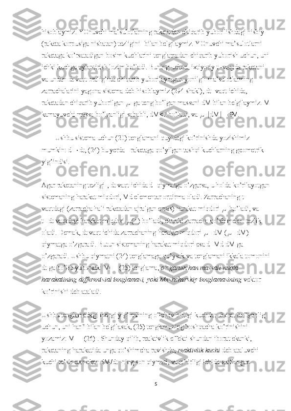 hisoblaymiz. YOnuvchi ma’sulotlarning raketadan chiqarib yuborilishdagi nisbiy 
(raketa korpusiga nisbatan) tezligini -bilan belgilaymiz. YOnuvchi ma’sulotlarni 
raketaga ko’rsatadigan bosim kuchlarini tenglamadan chiqarib yuborish uchun, uni
ichki kuchga aylantirish lozim bo’ladi. Buning uchun, ixtiyoriy t -vaqtda raketani 
va undan dt vaqt oralig’ida chiqarib yuborilayotgan yonilg’i ma’sulotlarining 
zarrachalarini yagona sistema deb hisoblaymiz (294 shakl), dt- vaqt ichida, 
raketadan chiqarib yuborilgan    -ga teng bo’lgan massani dM bilan belgilaymiz. M
kamayuvchi massa bo’lganligi sababli, dM<0 bo’ladi, va   =  dM  =-dM.
        Ushbu sistema uchun (20) tenglamani quyidagi ko’rinishda yozishimiz 
mumkin: d=  dt, (24) bu yerda - raketaga qo’yilgan tashqi kuchlarning geometrik 
yig’indisi.
Agar raketaning tezligi-, dt vaqt ichida d -qiymatga o’zgarsa, u holda ko’rilayotgan
sistemaning harakat miqdori, Md elementar orttirma oladi. Zarrachaning t -
vaqtdagi (zarracha hali raketadan ajralgan emas) harakat miqdori    -bo’ladi, va 
tHdt vaqtdagi harakat miqdori    (+) bo’ladi, chunki zarracha qo’shimcha -tezlik 
oladi. Demak, dt vaqt ichida zarrachaning harakat miqdori   =-dM (  =-dM) 
qiymatga o’zgaradi. Butun sistemaning harakat miqdori esa d=Md-dM ga 
o’zgaradi. Ushbu qiymatni (24) tenglamaga qo’ysak va tenglamani ikkala tomonini
dt ga bo’lib yuborsak: M=+ (25) tenglama,   o’zgaruvchan massali nuqta 
harakatining differentsial tenglamasi, yoki Meshcherskiy tenglamasining   vektor 
ko’rinishi deb ataladi.
Ushbu tenglamadagi oxirgi yig’indining o’lchov birligi kuchdan iborat bo’lganligi 
uchun, uni harfi bilan belgilasak, (25) tenglamaning boshqacha ko’rinishini 
yozamiz: M=+ (26) . Shunday qilib, reaktivlik effekti shundan iborat ekanki, 
raketaning harakatida unga qo’shimcha ravishda,   reaktivlik kuchi   deb ataluvchi -
kuchi ta’sir etar ekan.dM/dt -ning son qiymati, vaqt birligi ichida sarflangan 
5 