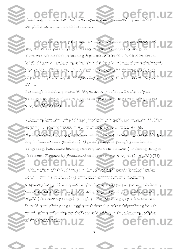 Yuqoridagi formula, suvni so’rib va qayta chiqarib yuboruvchi gidro reaktiv 
dvigatellar uchun ham o’rinli hisoblanadi.
Ts i o l k o v s k i y f o r m u l a s i. Tashqi kuchlarning bosh vektori =0 
deb, hamda otib yuborilayotgan moddiy zarrachalarniing nisbiy tezligi -ni 
o’zgarmas deb hisoblab, raketaning faqat reaktivlik kuchi ta’siridagi harakatini 
ko’rib chiqamiz. Harakatning yo’nalishi bo’yicha   x   koordinata o’qini yo’naltiramiz
(294 shakl). U holda v
x hv, u
x h-u bo’ladi, va =0 ekanligini e’tiborga olsak, (25) 
tenglamaning   x   o’qidagi proektsiyasi, quyidagi ko’rinishda bo’ladi: M=-u yoki 
dV=-u
Boshlang’ich holatdagi massa M=M
0 , va tezlik =
0   bo’lib, u Ox o’qi bo’ylab 
yo’nalgan ekanligini e’tiborga olgan holda, yuqoridagi tenglamani integrallasak: 
v=v
0 +uln(M
0 /M) (28)
Raketaning korpusini uning ichidagi jihozlar bilan birgalikdagi massasini M
k -bilan,
va jami yoqilg’ining massasini M
yo   -bilan belgilaylik. U holda, M
0   =M
k + 
M
yo   bo’ladi, va jami yoqilg’i yonib tamom bo’lgandagi raketaning massasi M
k   -ga 
teng bo’ladi. Ushbu qiymatlarni (28) ga qo’ysak, jami yoqilg’i yonib tamom 
bo’lgandagi ( aktiv uchastka ning oxiridagi tezlik deb ataluvchi)raketaning tezligini 
ifodalovchi   Tsiolkovskiy formulasini   keltirib chiqamiz: v=v
0 +uln(1+M
yo /M
k ) (28)
Ushbu natija tortilish kuchi maydonidan tashqaridagi havosiz fazodagi harakat 
uchun o’rinli hisoblanadi. (28) formuladan ko’rinib turibdiki, raketaning 
chegaraviy tezligi: 1) uning boshlang’ich tezligi v
0 ; 2) yongan gazlarni raketaning 
soplosidan chiqib ketishidagi nisbiy tezligi u-ga; 3) yonilg’ining nisbiy zapasi 
M
yo /M
k   (Tsiolkovskiy soniga)-ga bog’liq bo’lar ekan. Eng ajoyib fakt shundan 
iboratki, yonilg’ining eng so’nggi yonish davridagi raketa dvigatelining ishlash 
rejimi, ya’ni yonilg’ining qanchalik tez yoki sekin yonishi, raketaning tezligiga 
ta’sir ko’rsatmas ekan.
7 