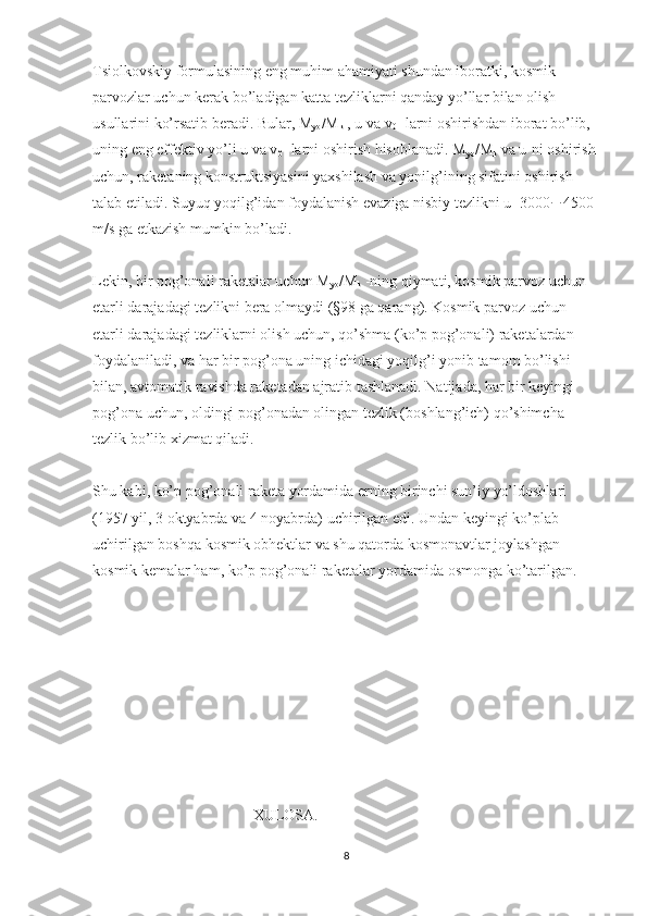 Tsiolkovskiy formulasining eng muhim ahamiyati shundan iboratki, kosmik 
parvozlar uchun kerak bo’ladigan katta tezliklarni qanday yo’llar bilan olish 
usullarini ko’rsatib beradi. Bular, M
yo /M
k   , u va v
0   -larni oshirishdan iborat bo’lib, 
uning eng effektiv yo’li u va v
0   -larni oshirish hisoblanadi. M
yo /M
k   va u-ni oshirish 
uchun, raketaning konstruktsiyasini yaxshilash va yonilg’ining sifatini oshirish 
talab etiladi. Suyuq yoqilg’idan foydalanish evaziga nisbiy tezlikni u=3000  4500 
m/s ga etkazish mumkin bo’ladi.
Lekin, bir pog’onali raketalar uchun M
yo /M
k   -ning qiymati, kosmik parvoz uchun 
etarli darajadagi tezlikni bera olmaydi (§98 ga qarang). Kosmik parvoz uchun 
etarli darajadagi tezliklarni olish uchun, qo’shma (ko’p pog’onali) raketalardan 
foydalaniladi, va har bir pog’ona uning ichidagi yoqilg’i yonib tamom bo’lishi 
bilan, avtomatik ravishda raketadan ajratib tashlanadi. Natijada, har bir keyingi 
pog’ona uchun, oldingi pog’onadan olingan tezlik (boshlang’ich) qo’shimcha 
tezlik bo’lib xizmat qiladi.
Shu kabi, ko’p pog’onali raketa yordamida erning birinchi sun’iy yo’ldoshlari 
(1957 yil, 3 oktyabrda va 4 noyabrda) uchirilgan edi. Undan keyingi ko’plab 
uchirilgan boshqa kosmik obhektlar va shu qatorda kosmonavtlar joylashgan 
kosmik kemalar ham, ko’p pog’onali raketalar yordamida osmonga ko’tarilgan.
                              XULOSA.
8 