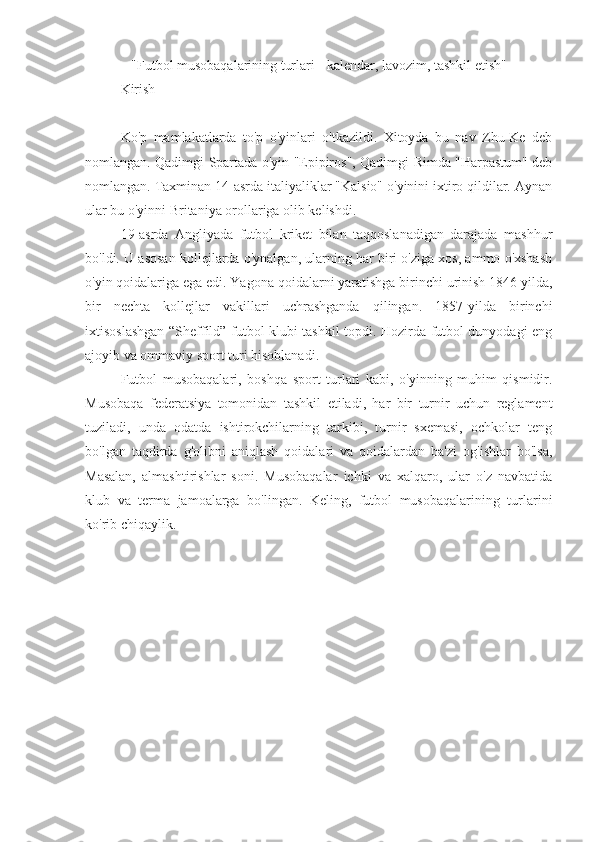 "Futbol musobaqalarining turlari - kalendar, lavozim, tashkil etish"
Kirish
Ko'p   mamlakatlarda   to'p   o'yinlari   o'tkazildi.   Xitoyda   bu   nav   Zhu-Ke   deb
nomlangan. Qadimgi Spartada o'yin "Epipiros", Qadimgi Rimda "Harpastum" deb
nomlangan. Taxminan 14-asrda italiyaliklar "Kalsio" o'yinini ixtiro qildilar. Aynan
ular bu o'yinni Britaniya orollariga olib kelishdi.
19-asrda   Angliyada   futbol   kriket   bilan   taqqoslanadigan   darajada   mashhur
bo'ldi. U asosan kollejlarda o'ynalgan, ularning har biri o'ziga xos, ammo o'xshash
o'yin qoidalariga ega edi. Yagona qoidalarni yaratishga birinchi urinish 1846 yilda,
bir   nechta   kollejlar   vakillari   uchrashganda   qilingan.   1857-yilda   birinchi
ixtisoslashgan “Sheffild” futbol klubi tashkil topdi. Hozirda futbol dunyodagi eng
ajoyib va ommaviy sport turi hisoblanadi.
Futbol   musobaqalari,   boshqa   sport   turlari   kabi,   o'yinning   muhim   qismidir.
Musobaqa   federatsiya   tomonidan   tashkil   etiladi,   har   bir   turnir   uchun   reglament
tuziladi,   unda   odatda   ishtirokchilarning   tarkibi,   turnir   sxemasi,   ochkolar   teng
bo'lgan   taqdirda   g'olibni   aniqlash   qoidalari   va   qoidalardan   ba'zi   og'ishlar   bo'lsa,
Masalan,   almashtirishlar   soni.   Musobaqalar   ichki   va   xalqaro,   ular   o'z   navbatida
klub   va   terma   jamoalarga   bo'lingan.   Keling,   futbol   musobaqalarining   turlarini
ko'rib chiqaylik. 