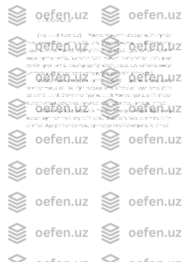UEFA Superkubogi
(Eng. UEFA Super Cup) — Yevropa mavsumini ochadigan va bir o yindanʻ
iborat   rasmiy   futbol   turniri   bo lib,   unda   o tgan   mavsumda   UEFA   Chempionlar	
ʻ ʻ
Ligasi   va   UEFA   Yevropa   Ligasi   g oliblari   uchrashadi.   Qura   tashlash   marosimi	
ʻ
avgust   oyining   oxirida,   kuz-bahor   futbol   mavsumi   boshlanishidan   oldin,   yozgi
transfer  oynasi   oxirida  o'tkazilayotganligi   sababli,  odatda   qura  tashlashda   avvalgi
turnirlarda g'olib chiqqan jamoalarning yangilangan tarkibi ishtirok etadi.
Dastlab,   Superkubok   juftlik   o'yinida   o'tkazildi   -   uyda   va   safarda,   garchi
istisnolar   mavjud   edi.   Ikki   o‘yin   natijasiga   ko‘ra   ko‘proq   gol   urgan   jamoa   g‘olib
deb  topildi.  UEFA  Chempionlar  ligasi   va  UEFA  Yevropa  ligasida   g'olib  chiqqan
klublar hozirda Superkubokda o'ynashadi. Jang natijasi bitta o'yinda hal qilinadi.
Uchrashuv   qoidalari   evrokubok   finallari   formatiga   o'xshaydi.   Agar   asosiy
vaqtdan keyin ham  hisob teng bo'lib qolsa, 15 daqiqalik ikkita qo'shimcha  bo'lim
qo'shiladi. Agar g'olib aniqlanmasa, o'yin natijasi penaltilar seriyasida hal qilinadi. 
