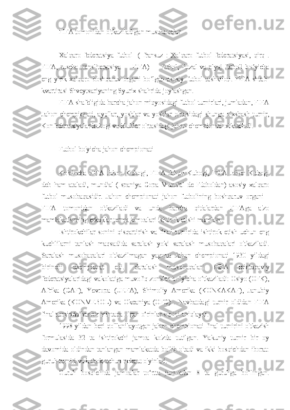 FIFA tomonidan o'tkaziladigan musobaqalar
futbol musobaqasi Olimpiya chempionati
Xalqaro   federatsiya   futbol   [(   fransuz   :   Xalqaro   futbol   federatsiyasi,   qirq   .
FIFA,   ruscha   transliteratsiya   —   FIFA)   —   futbol,   futzal   va   plyaj   futboli   bo yichaʻ
eng   yirik   xalqaro   boshqaruv   organi   bo lgan   asosiy   futbol   tashkiloti.   FIFA   shtab-	
ʻ
kvartirasi Shveytsariyaning Syurix shahrida joylashgan.
FIFA shafeligida barcha jahon miqyosidagi futbol turnirlari, jumladan, FIFA
Jahon  chempionati,  ayollar,  yoshlar   va yoshlar   o'rtasidagi   shunga  o'xshash   turnir,
Konfederatsiyalar kubogi va klublar o'rtasidagi jahon chempionati o'tkaziladi.
Futbol bo'yicha jahon chempionati
Ko'pincha   FIFA   Jahon   Kubogi,   FIFA   Jahon   Kubogi,   FIFA   Jahon   Kubogi
deb   ham   ataladi,   mundial   (Ispaniya   Copa   Mundial   de   Fútboldan)   asosiy   xalqaro
futbol   musobaqasidir.   Jahon   chempionati   jahon   futbolining   boshqaruv   organi   -
FIFA   tomonidan   o'tkaziladi   va   unda   barcha   qit'alardan   FIFAga   a'zo
mamlakatlarning erkaklar terma jamoalari ishtirok etishi mumkin.
Ishtirokchilar   sonini   qisqartirish   va   final   turnirida   ishtirok   etish   uchun   eng
kuchlilarni   tanlash   maqsadida   saralash   yoki   saralash   musobaqalari   o'tkaziladi.
Saralash   musobaqalari   o'tkazilmagan   yagona   Jahon   chempionati   1930   yildagi
birinchi   chempionat   edi.   Saralash   musobaqalari   FIFA   mintaqaviy
federatsiyalaridagi vakolatiga muvofiq zonalar bo yicha o tkaziladi: Osiyo (OFK),	
ʻ ʻ
Afrika   (CAF),   Yevropa   (UEFA),   Shimoliy   Amerika   (KONKAKAF),   Janubiy
Amerika   (KONMEBOL)   va   Okeaniya   (OFC)   .   Navbatdagi   turnir   oldidan   FIFA
final turnirida har bir mintaqa olgan o‘rinlar sonini aniqlaydi.
1998 yildan beri qo'llanilayotgan jahon chempionati final turnirini o'tkazish
formulasida   32   ta   ishtirokchi   jamoa   ko'zda   tutilgan.   Yakuniy   turnir   bir   oy
davomida oldindan tanlangan mamlakatda bo'lib o'tadi va ikki bosqichdan iborat:
guruh turniri va kubok uchun nokaut o'yinlari.
Guruh   bosqichida   jamoalar   to‘rtta   jamoadan   8   ta   guruhga   bo‘lingan. 