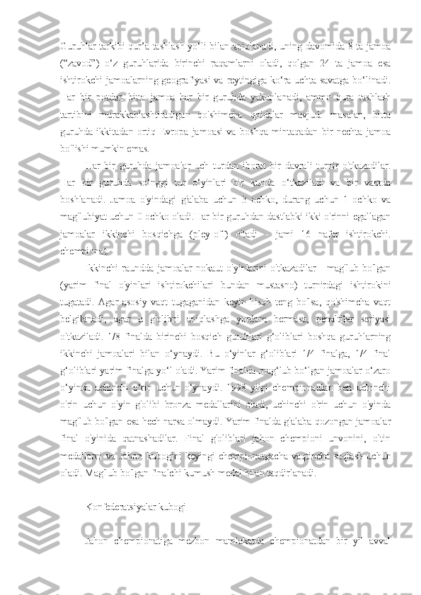 Guruhlar tarkibi qur’a tashlash yo‘li bilan aniqlanadi, uning davomida 8 ta jamoa
(“zavod”)   o‘z   guruhlarida   birinchi   raqamlarni   oladi,   qolgan   24   ta   jamoa   esa
ishtirokchi jamoalarning geografiyasi  va reytingiga ko‘ra uchta savatga  bo‘linadi.
Har   bir   potdan   bitta   jamoa   har   bir   guruhda   yakunlanadi,   ammo   qura   tashlash
tartibini   murakkablashtiradigan   qo'shimcha   qoidalar   mavjud:   masalan,   bitta
guruhda   ikkitadan   ortiq   Evropa   jamoasi   va   boshqa   mintaqadan   bir   nechta   jamoa
bo'lishi mumkin emas.
Har   bir   guruhda   jamoalar   uch   turdan   iborat   bir   davrali   turnir   o'tkazadilar.
Har   bir   guruhda   so‘nggi   tur   o‘yinlari   bir   kunda   o‘tkaziladi   va   bir   vaqtda
boshlanadi.   Jamoa   o'yindagi   g'alaba   uchun   3   ochko,   durang   uchun   1   ochko   va
mag'lubiyat uchun 0 ochko oladi.Har bir guruhdan dastlabki ikki o'rinni egallagan
jamoalar   ikkinchi   bosqichga   (pley-off)   o'tadi   -   jami   16   nafar   ishtirokchi.
chempionat.
Ikkinchi   raundda   jamoalar   nokaut   o'yinlarini   o'tkazadilar   -   mag'lub   bo'lgan
(yarim   final   o'yinlari   ishtirokchilari   bundan   mustasno)   turnirdagi   ishtirokini
tugatadi.   Agar   asosiy   vaqt   tugaganidan   keyin   hisob   teng   bo'lsa,   qo'shimcha   vaqt
belgilanadi,   agar   u   g'olibni   aniqlashga   yordam   bermasa,   penaltilar   seriyasi
o'tkaziladi.   1/8   finalda   birinchi   bosqich   guruhlari   g‘oliblari   boshqa   guruhlarning
ikkinchi   jamoalari   bilan   o‘ynaydi.   Bu   o‘yinlar   g‘oliblari   1/4   finalga,   1/4   final
g‘oliblari yarim finalga yo‘l oladi. Yarim finalda mag‘lub bo‘lgan jamoalar o‘zaro
o‘yinda   uchinchi   o‘rin   uchun   o‘ynaydi.   1998   yilgi   chempionatdan   beri   uchinchi
o'rin   uchun   o'yin   g'olibi   bronza   medallarini   oladi,   uchinchi   o'rin   uchun   o'yinda
mag'lub bo'lgan esa hech narsa olmaydi. Yarim finalda g'alaba qozongan jamoalar
final   o'yinida   qatnashadilar.   Final   g'oliblari   jahon   chempioni   unvonini,   oltin
medallarni   va   Jahon   kubogini   keyingi   chempionatgacha   vaqtincha   saqlash   uchun
oladi. Mag'lub bo'lgan finalchi kumush medal bilan taqdirlanadi.
Konfederatsiyalar kubogi
Jahon   chempionatiga   mezbon   mamlakatda   chempionatdan   bir   yil   avval 