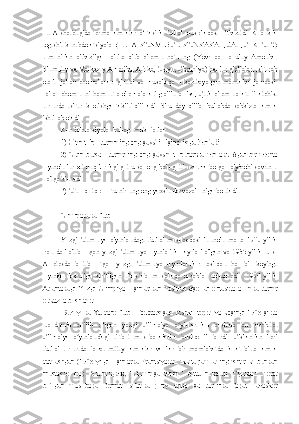 FIFA shafeligida terma jamoalar o‘rtasida futbol musobaqasi  o‘tkazildi. Kubokda
tegishli konfederatsiyalar (UEFA, KONMEBOL, KONKAKAF, CAF, OFK, OFC)
tomonidan   o'tkazilgan   oltita   qit'a   chempionatining   (Yevropa,   Janubiy   Amerika,
Shimoliy va Markaziy Amerika, Afrika, Osiyo, Okeaniya) har bir g'oliblari ishtirok
etadi.   jahon   chempionati   g'olibi   va   musobaqa   o'tkazilayotgan   mamlakat   jamoasi.
Jahon chempioni ham qit'a chempionati g'olibi bo'lsa, Qit'a chempionati finalchisi
turnirda   ishtirok   etishga   taklif   qilinadi.   Shunday   qilib,   kubokda   sakkizta   jamoa
ishtirok etadi.
Konfederatsiyalar kubogi mukofotlari:
1) Oltin to'p - turnirning eng yaxshi o'yinchisiga beriladi.
2)   Oltin   butsa   -   turnirning   eng   yaxshi   to'purariga   beriladi.   Agar   bir   nechta
o'yinchi bir xil miqdordagi gol ursa, eng ko'p golli uzatma bergan o'yinchi sovrinni
qo'lga kiritadi.
3) Oltin qo'lqop - turnirning eng yaxshi darvozaboniga beriladi.
Olimpiadada futbol
Yozgi   Olimpiya   o'yinlaridagi   futbol   musobaqasi   birinchi   marta   1900   yilda
Parijda bo'lib o'tgan yozgi Olimpiya o'yinlarida paydo bo'lgan va 1932 yilda Los-
Anjelesda   bo'lib   o'tgan   yozgi   Olimpiya   o'yinlaridan   tashqari   har   bir   keyingi
o'yinlar   dasturiga   kiritilgan.   Dastlab,   musobaqa   erkaklar   uchun   edi   ,   1996   yilda
Atlantadagi   Yozgi   Olimpiya   o'yinlaridan   boshlab   ayollar   o'rtasida   alohida   turnir
o'tkazila boshlandi.
1904-yilda   Xalqaro  futbol   federatsiyasi   tashkil   topdi   va  keyingi   1908-yilda
Londonda   bo lib   o tgan   yozgi   Olimpiya   o yinlaridan   boshlab   bu   tashkilotʻ ʻ ʻ
Olimpiya   o yinlaridagi   futbol   musobaqalarini   boshqarib   bordi.   O'shandan   beri	
ʻ
futbol   turnirida   faqat   milliy   jamoalar   va   har   bir   mamlakatda   faqat   bitta   jamoa
qatnashgan  (1908 yilgi   o'yinlarda  Frantsiyadan  ikkita jamoaning  ishtiroki  bundan
mustasno   edi).   Shuningdek,   “Olimpiya   tizimi”   bitta   nokautli   o yindan   iborat	
ʻ
bo lgan   musobaqa   formati   sifatida   joriy   etildi   va   turnirda   faqat   havaskor	
ʻ 