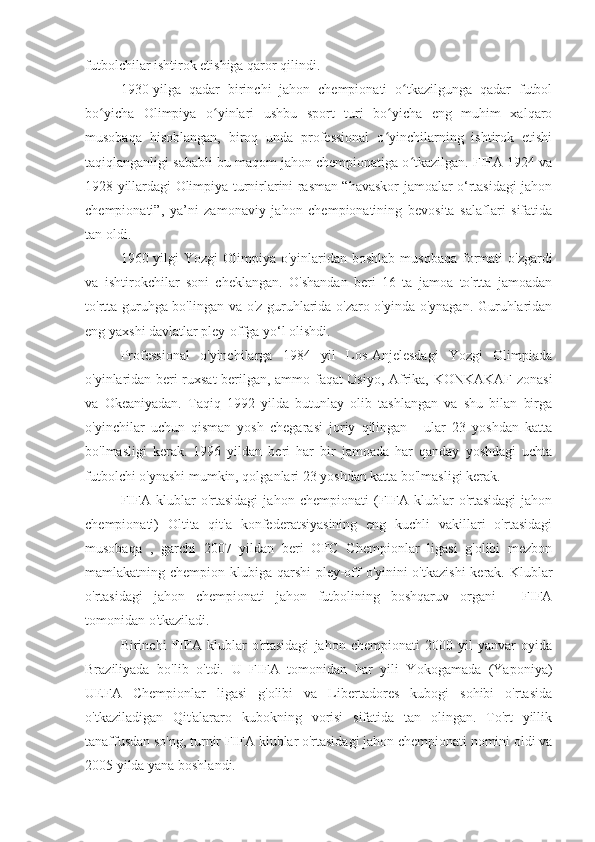 futbolchilar ishtirok etishiga qaror qilindi.
1930-yilga   qadar   birinchi   jahon   chempionati   o tkazilgunga   qadar   futbolʻ
bo yicha   Olimpiya   o yinlari   ushbu   sport   turi   bo yicha   eng   muhim   xalqaro	
ʻ ʻ ʻ
musobaqa   hisoblangan,   biroq   unda   professional   o yinchilarning   ishtirok   etishi	
ʻ
taqiqlanganligi sababli bu maqom jahon chempionatiga o tkazilgan. FIFA 1924 va	
ʻ
1928 yillardagi Olimpiya turnirlarini rasman “havaskor jamoalar o‘rtasidagi jahon
chempionati”,   ya’ni   zamonaviy   jahon   chempionatining   bevosita   salaflari   sifatida
tan oldi.
1960 yilgi  Yozgi  Olimpiya  o'yinlaridan  boshlab musobaqa  formati  o'zgardi
va   ishtirokchilar   soni   cheklangan.   O'shandan   beri   16   ta   jamoa   to'rtta   jamoadan
to'rtta guruhga bo'lingan va o'z guruhlarida o'zaro o'yinda o'ynagan. Guruhlaridan
eng yaxshi davlatlar pley-offga yo‘l olishdi.
Professional   o'yinchilarga   1984   yil   Los-Anjelesdagi   Yozgi   Olimpiada
o'yinlaridan beri ruxsat berilgan, ammo faqat Osiyo, Afrika, KONKAKAF zonasi
va   Okeaniyadan.   Taqiq   1992   yilda   butunlay   olib   tashlangan   va   shu   bilan   birga
o'yinchilar   uchun   qisman   yosh   chegarasi   joriy   qilingan   -   ular   23   yoshdan   katta
bo'lmasligi   kerak.   1996   yildan   beri   har   bir   jamoada   har   qanday   yoshdagi   uchta
futbolchi o'ynashi mumkin, qolganlari 23 yoshdan katta bo'lmasligi kerak.
FIFA   klublar   o'rtasidagi   jahon   chempionati   (FIFA   klublar   o'rtasidagi   jahon
chempionati)   Oltita   qit'a   konfederatsiyasining   eng   kuchli   vakillari   o'rtasidagi
musobaqa   ,   garchi   2007   yildan   beri   OFC   Chempionlar   ligasi   g'olibi   mezbon
mamlakatning chempion klubiga qarshi  pley-off  o'yinini  o'tkazishi  kerak. Klublar
o'rtasidagi   jahon   chempionati   jahon   futbolining   boshqaruv   organi   -   FIFA
tomonidan o'tkaziladi.
Birinchi   FIFA   klublar   o'rtasidagi   jahon   chempionati   2000   yil   yanvar   oyida
Braziliyada   bo'lib   o'tdi.   U   FIFA   tomonidan   har   yili   Yokogamada   (Yaponiya)
UEFA   Chempionlar   ligasi   g'olibi   va   Libertadores   kubogi   sohibi   o'rtasida
o'tkaziladigan   Qit'alararo   kubokning   vorisi   sifatida   tan   olingan.   To'rt   yillik
tanaffusdan so'ng, turnir FIFA klublar o'rtasidagi jahon chempionati nomini oldi va
2005 yilda yana boshlandi. 