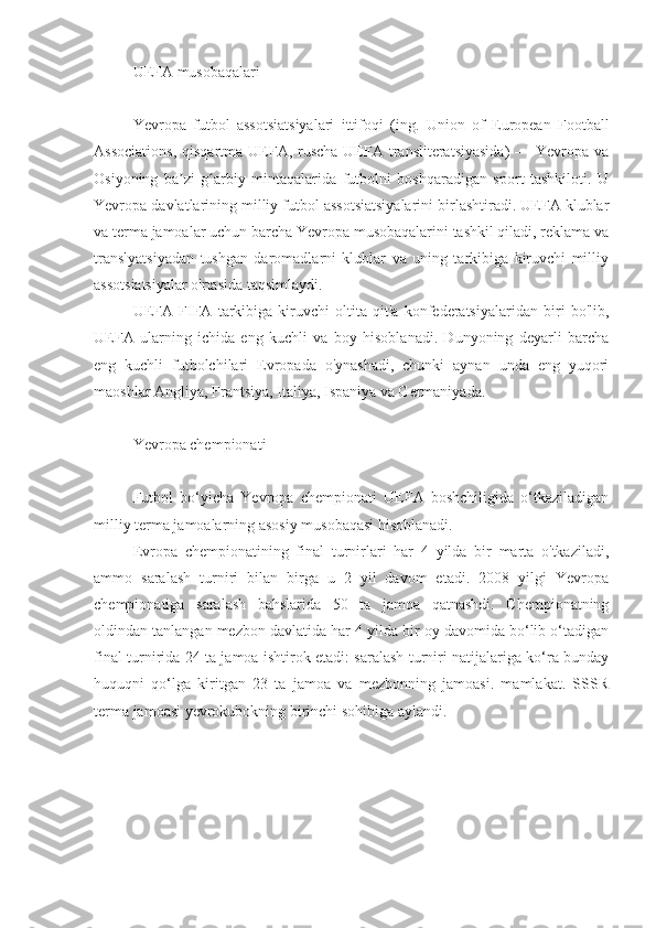 UEFA musobaqalari
Yevropa   futbol   assotsiatsiyalari   ittifoqi   (ing.   Union   of   European   Football
Associations,   qisqartma UEFA, ruscha  UEFA transliteratsiyasida)  — Yevropa va
Osiyoning   ba zi   g arbiy   mintaqalarida   futbolni   boshqaradigan   sport   tashkiloti.   Uʼ ʻ
Yevropa davlatlarining milliy futbol assotsiatsiyalarini birlashtiradi. UEFA klublar
va terma jamoalar uchun barcha Yevropa musobaqalarini tashkil qiladi, reklama va
translyatsiyadan   tushgan   daromadlarni   klublar   va   uning   tarkibiga   kiruvchi   milliy
assotsiatsiyalar o'rtasida taqsimlaydi.
UEFA   FIFA   tarkibiga   kiruvchi   oltita   qit'a   konfederatsiyalaridan   biri   bo'lib,
UEFA   ularning   ichida   eng   kuchli   va   boy   hisoblanadi.   Dunyoning   deyarli   barcha
eng   kuchli   futbolchilari   Evropada   o'ynashadi,   chunki   aynan   unda   eng   yuqori
maoshlar Angliya, Frantsiya, Italiya, Ispaniya va Germaniyada.
Yevropa chempionati
Futbol   bo‘yicha   Yevropa   chempionati   UEFA   boshchiligida   o‘tkaziladigan
milliy terma jamoalarning asosiy musobaqasi hisoblanadi.
Evropa   chempionatining   final   turnirlari   har   4   yilda   bir   marta   o'tkaziladi,
ammo   saralash   turniri   bilan   birga   u   2   yil   davom   etadi.   2008   yilgi   Yevropa
chempionatiga   saralash   bahslarida   50   ta   jamoa   qatnashdi.   Chempionatning
oldindan tanlangan mezbon davlatida har 4 yilda bir oy davomida bo‘lib o‘tadigan
final turnirida 24 ta jamoa ishtirok etadi: saralash turniri natijalariga ko‘ra bunday
huquqni   qo‘lga   kiritgan   23   ta   jamoa   va   mezbonning   jamoasi.   mamlakat.   SSSR
terma jamoasi yevrokubokning birinchi sohibiga aylandi. 