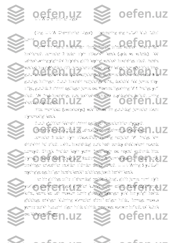 UEFA Chempionlar Ligasi
(Eng.   UEFA   Chempionlar   Ligasi)   -   Evropaning   eng   nufuzli   klub   futbol
turniri.
Turnir   bir   necha   bosqichdan   iborat   bo‘lib,   to‘rtta   saralash   bosqichidan
boshlanadi.   Jamoalar   2   tadan   o'yin   o'tkazishi   kerak   (uyda   va   safarda).   Ikki
uchrashuvning yig'indisi bo'yicha g'olib keyingi saralash bosqichiga o'tadi. Barcha
saralash bosqichlaridan o'tib, jamoalar to'g'ridan-to'g'ri kelgan jamoalar bilan birga
guruh bosqichiga kirishadi. Qur'a natijalariga ko'ra, jamoalar har birida 4 tadan 8 ta
guruhga   bo'lingan.   Guruh   bosqichi   natijalariga   ko‘ra,   dastlabki   ikki   jamoa   pley-
offga, guruhda 3-o‘rinni egallagan jamoa esa Yevropa ligasining 1/16 finaliga yo‘l
oladi.   1/8   final   bosqichiga   qura   tashlash   marosimi   quyidagicha   bo'ladi.   Uning
shartlari quyidagicha:
Bitta   mamlakat   (assotsiatsiya)   vakillari   va   bir   guruhdagi   jamoalar   o'zaro
o'ynamasligi kerak.
Guruh g‘oliblari ikkinchi o‘rinni egallagan jamoalar bilan o‘ynaydi.
Birinchi o'rinlar g'oliblari ilk uchrashuvlarini mehmonda o'tkazishadi.
Jamoalar   2   tadan   o'yin   o'tkazadilar,   ularning   natijalari   1/4   finalga   kim
chiqishini   hal   qiladi.   Ushbu   bosqichdagi   qur'a   hech   qanday   cheklovlarni   nazarda
tutmaydi.   Chorak   finaldan   keyin   yarim   final,   keyin   esa   neytral   stadionda   bitta
o'yindan   iborat   final   o'tkaziladi.   Stadion   UEFA   komissiyasi   tomonidan   ariza
topshirgan   arizachilar   orasidan   oldindan   tanlab   olinadi.   U   UEFAning   5   yulduzli
reytingiga ega bo'lgan barcha kerakli talablarga javob berishi kerak.
Har   bir   g'olibga   to'liq   o'lchamdagi   replika   kubogi,   g'olib   jamoa   nomi   o'yib
yozilgan   Chempionlar   ligasi   g'oliblari   kubogi   taqdim   etiladi.   Yangi   reglamentga
ko‘ra,   ketma-ket   uch   mavsum   turnir   g‘olibiga   aylangan   yoki   bor-yo‘g‘i   beshta
g‘alabaga   erishgan   klubning   xizmatlari   e’tirof   etilgan   holda,   formaga   maxsus
yamoq  taqish   huquqini   olgan  holda   alohida   maqtovga  sazovor   bo‘ladi,  asl   kubok
esa klubga qolmagan. 