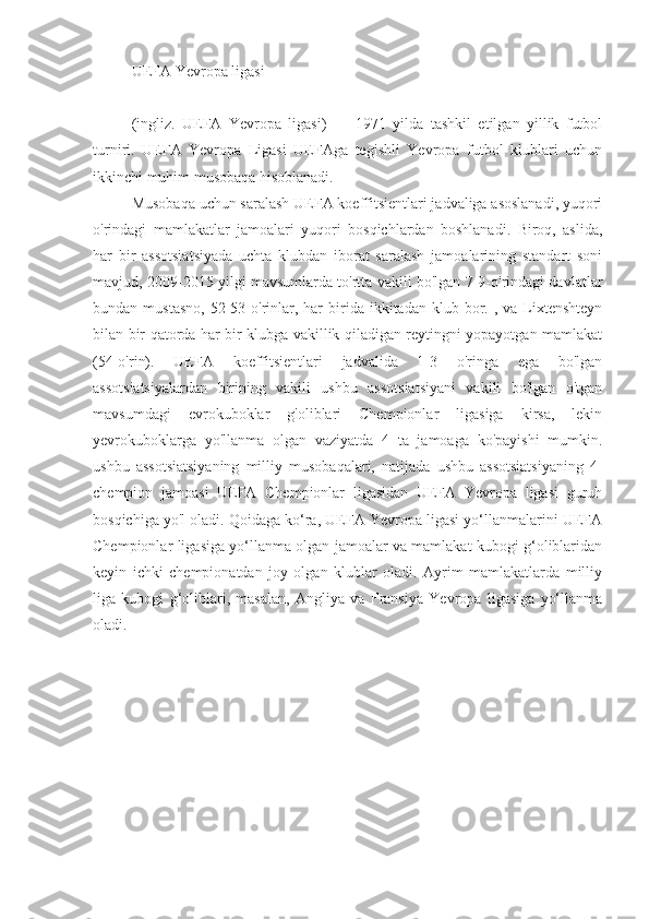 UEFA Yevropa ligasi
(ingliz.   UEFA   Yevropa   ligasi)   —   1971   yilda   tashkil   etilgan   yillik   futbol
turniri.   UEFA   Yevropa   Ligasi   UEFAga   tegishli   Yevropa   futbol   klublari   uchun
ikkinchi muhim musobaqa hisoblanadi.
Musobaqa uchun saralash UEFA koeffitsientlari jadvaliga asoslanadi, yuqori
o'rindagi   mamlakatlar   jamoalari   yuqori   bosqichlardan   boshlanadi.   Biroq,   aslida,
har   bir   assotsiatsiyada   uchta   klubdan   iborat   saralash   jamoalarining   standart   soni
mavjud, 2009-2015 yilgi mavsumlarda to'rtta vakili bo'lgan 7-9-o'rindagi davlatlar
bundan  mustasno,   52-53-o'rinlar,  har  birida  ikkitadan  klub  bor.  ,  va   Lixtenshteyn
bilan bir qatorda har bir klubga vakillik qiladigan reytingni yopayotgan mamlakat
(54-o'rin).   UEFA   koeffitsientlari   jadvalida   1-3   o'ringa   ega   bo'lgan
assotsiatsiyalardan   birining   vakili   ushbu   assotsiatsiyani   vakili   bo'lgan   o'tgan
mavsumdagi   evrokuboklar   g'oliblari   Chempionlar   ligasiga   kirsa,   lekin
yevrokuboklarga   yo'llanma   olgan   vaziyatda   4   ta   jamoaga   ko'payishi   mumkin.
ushbu   assotsiatsiyaning   milliy   musobaqalari,   natijada   ushbu   assotsiatsiyaning   4-
chempion   jamoasi   UEFA   Chempionlar   ligasidan   UEFA   Yevropa   ligasi   guruh
bosqichiga yo'l oladi. Qoidaga ko‘ra, UEFA Yevropa ligasi yo‘llanmalarini UEFA
Chempionlar ligasiga yo‘llanma olgan jamoalar va mamlakat kubogi g‘oliblaridan
keyin   ichki   chempionatdan   joy   olgan   klublar   oladi.   Ayrim   mamlakatlarda   milliy
liga   kubogi   g‘oliblari,   masalan,   Angliya   va   Fransiya   Yevropa   ligasiga   yo‘llanma
oladi. 