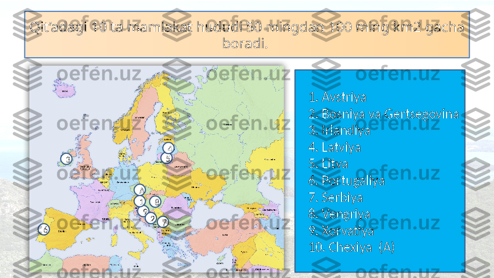 Qit’adagi 10 ta mamlakat hududi 50 mingdan 100 ming km2 gacha 
boradi. 
    1. Avstriya
    2. Bosniya va Gertsegovina
    3. Irlandiya
    4. Latviya
    5. Litva
    6. Portugaliya
    7. Serbiya
    8. Vengriya
    9. Xorvatiya
    10. Chexiya  (A)A
9 8
7
6 5 4
3
21  