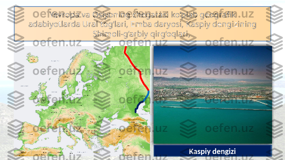 Yevropa va Osiyoning chegarasi ko‘plab geografik
adabiyotlarda Ural tog‘lari, Emba daryosi, Kaspiy dengizining 
Shimoli-g‘arbiy qirg‘oqlari, 
Ural tog‘iEmba daryosiKaspiy dengizi   