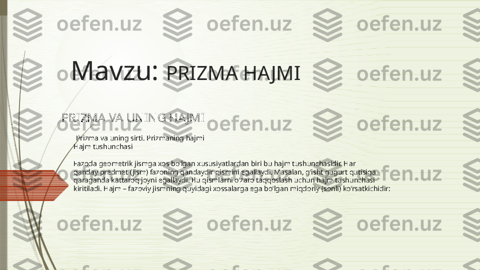 Mavzu:  PRIZMA HAJMI  
PRIZMA VA UNING HAJMI   
  Prizma va uning sirti. Prizmaning hajmi
Hajm tushunchasi
Fazoda geometrik jismga xos bo‘lgan xususiyatlardan biri bu hajm tushunchasidir. Har
qanday predmet (jism) fazoning qandaydir qismini egallaydi. Masalan, g‘isht gugurt qutisiga
qaraganda kattaroq joyni egallaydi. Bu qismlarni o‘zaro taqqoslash uchun hajm tushunchasi
kiritiladi. Hajm – fazoviy jismning quyidagi xossalarga ega bo‘lgan miqdoriy (sonli) ko‘rsatkichidir:              