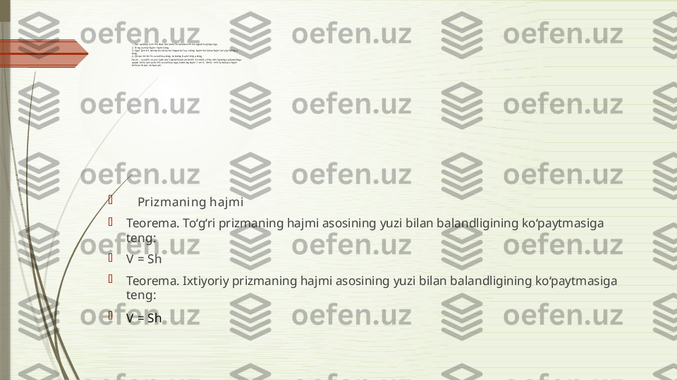 1. Har qanday jism musbat sonlarda ifodalanuvchi muayyan hajmga ega.
2. Teng jismlar hajmi ham teng.
3. Agar jism bir necha bo‘lakka bo‘lingan bo‘lsa, uning hajmi bo‘laklar hajmlari yig‘indisiga
teng.
4. Qirrasi bir birlik uzunlikka teng kubning hajmi birga teng.
Ha j m  – uzunlik va yuz kabi sonli kattaliklardan biridir. Uzunlik o‘lchov birligining tanlanishiga
qarab birlik (qirrasi birlik uzunlikka ega) kubning hajmi 1cm3, 1dm3, 1m3 va hokazo hajm
birliklari bilan o‘lchanadi.

     Prizmaning hajmi

Teorema. To‘g‘ri prizmaning hajmi asosining yuzi bilan balandligining ko‘paytmasiga 
teng:

V  = Sh

Teorema. Ixtiyoriy prizmaning hajmi asosining yuzi bilan balandligining ko‘paytmasiga 
teng:

V  = Sh                               