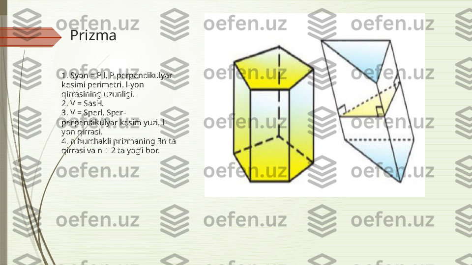 Prizma
                                                
                                                   1. Syon = P l, P perpendikulyar 
kesimi perimetri, l-yon 
qirrasining uzunligi.
2. V = SasH.
3. V = Sperl, Sper-
perpendikulyar kesim yuzi, l-
yon qirrasi.
4. n burchakli prizmaning 3n ta 
qirrasi va n + 2 ta yog’i bor.              