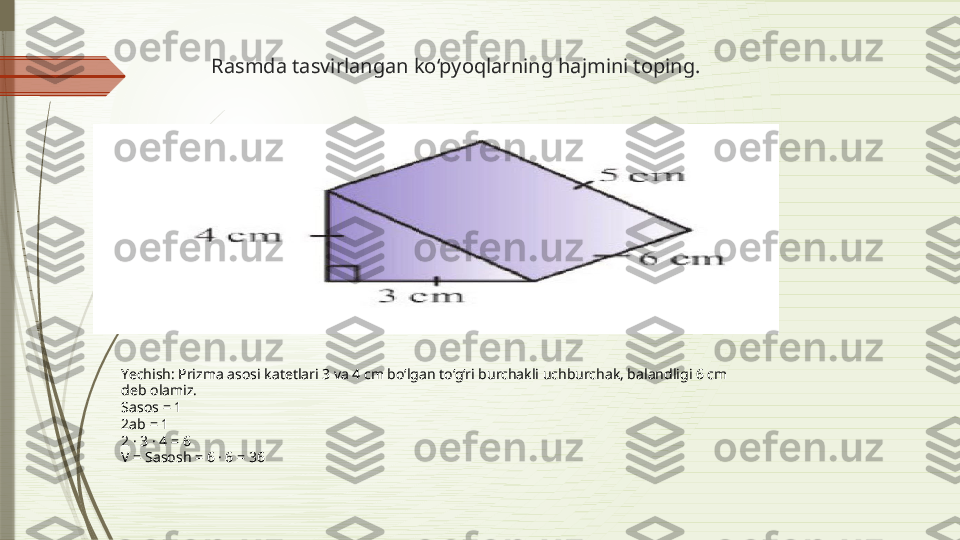 Rasmda tasvirlangan ko‘pyoqlarning hajmini toping.
     
Yechish: Prizma asosi katetlari 3 va 4 cm bo‘lgan to‘g‘ri burchakli uchburchak, balandligi 6 cm
deb olamiz.
Sasos = 1
2ab = 1
2 · 3 · 4 = 6
V = Sasosh = 6 · 6 = 36              