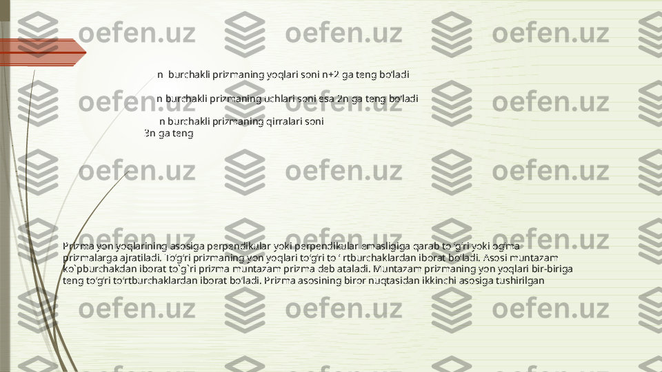      n   burchakli prizmaning yoqlari soni  n+2  ga teng bo’ladi 
  
      n  burchakli prizmaning uchlari soni esa  2n  ga teng bo’ladi
       n  burchakli prizmaning qirralari soni 
3n  ga teng
Prizma yon yoqlarining asosiga perpendikular yoki perpendikular emasligiga qarab to ‘g‘ri yoki og‘ma 
prizmalarga ajratiladi. To‘g‘ri prizmaning yon yoqlari to‘g‘ri to ‘ rtburchaklardan iborat bo‘ladi. Asosi muntazam 
ko`pburchakdan iborat to`g`ri prizma muntazam prizma deb ataladi. Muntazam prizmaning yon yoqlari bir-biriga 
teng to‘g‘ri to‘rtburchaklardan iborat bo‘ladi. Prizma asosining biror nuqtasidan ikkinchi asosiga tushirilgan               