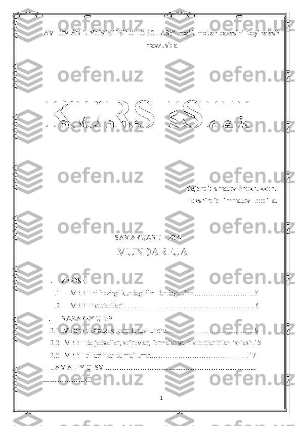 AVTOMABIL YUVISH SHOHOBCHASI”  ma’lumotlar bazasini Loyihalash
mavzusida
KURS ISHI
Bajardi:Ismatov Shoxruxxon.
Tekshirdi:Himmatov Ibodilla. 
SAMARQAND – 2021
                     MUNDAREJA
I. KIRISH
I.1 MBBT ni hozirgi kundagi ilm-fandagi o’rni………..…………....3
I.2 MBBT istiqbollari…….………….…………………..…………...6
II. NAZARIY QISM
     2.1. Malumotlar bazasi haqida tushuncha…………………......................9
     2.2.  MBBT da jadvallar, so’rovlar, formalar va hisobotlar bilan ishlash.15
     2.3.  MBBT tillari haqida ma’lumot………...…………………………17
III. AMALIY QISM……………………………………………...……......
……………...20
1 