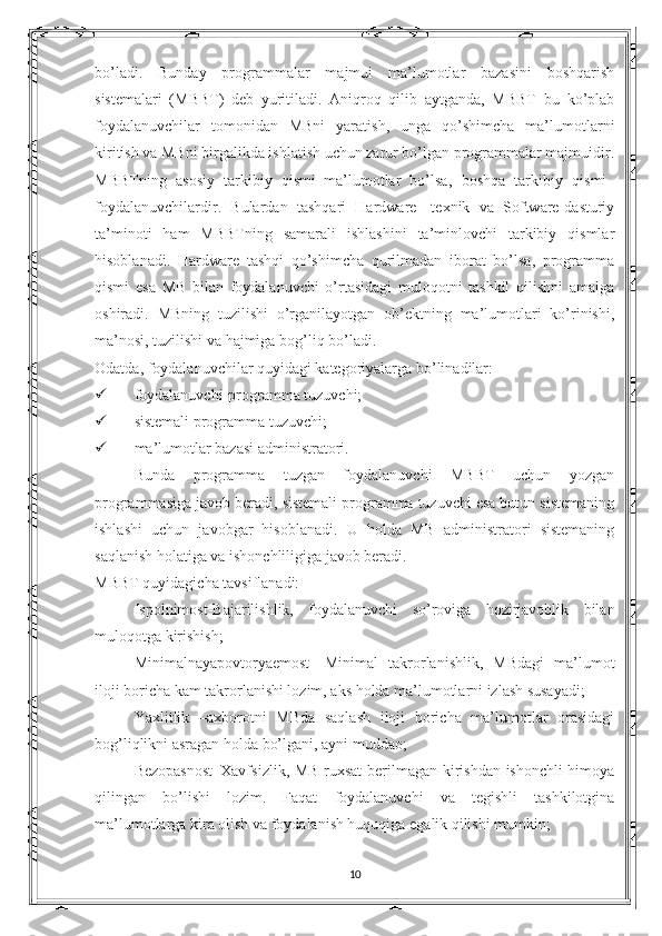 bo’ladi.   Bunday   programmalar   majmui   ma’lumotlar   bazasini   boshqarish
sistemalari   (MBBT)   deb   yuritiladi.   Aniqroq   qilib   aytganda,   MBBT–bu   ko’plab
foydalanuvchilar   tomonidan   MBni   yaratish,   unga   qo’shimcha   ma’lumotlarni
kiritish va MBni birgalikda ishlatish uchun zarur bo’lgan programmalar majmuidir.
MBBTning   asosiy   tarkibiy   qismi–ma’lumotlar   bo’lsa,   boshqa   tarkibiy   qismi–
foydalanuvchilardir.   Bulardan   tashqari   Hardware-   texnik   va   Software-dasturiy
ta’minoti   ham   MBBTning   samarali   ishlashini   ta’minlovchi   tarkibiy   qismlar
hisoblanadi.   Hardware   tashqi   qo’shimcha   qurilmadan   iborat   bo’lsa,   programma
qismi   esa   MB   bilan   foydalanuvchi   o’rtasidagi   muloqotni   tashkil   qilishni   amalga
oshiradi.   MBning   tuzilishi   o’rganilayotgan   ob’ektning   ma’lumotlari   ko’rinishi,
ma’nosi, tuzilishi va hajmiga bog’liq bo’ladi. 
Odatda, foydalanuvchilar quyidagi kategoriyalarga bo’linadilar:
 foydalanuvchi-programma tuzuvchi;
 sistemali programma tuzuvchi;
 ma’lumotlar bazasi administratori.
Bunda   programma   tuzgan   foydalanuvchi   MBBT   uchun   yozgan
programmasiga javob beradi, sistemali programma tuzuvchi esa butun sistemaning
ishlashi   uchun   javobgar   hisoblanadi.   U   holda   MB   administratori   sistemaning
saqlanish holatiga va ishonchliligiga javob beradi.
MBBT quyidagicha tavsiflanadi:
Ispolnimost-Bajarilishlik,   foydalanuvchi   so’roviga   hozirjavoblik   bilan
muloqotga kirishish;
Minimalnayapovtoryaemost-   Minimal   takrorlanishlik,   MBdagi   ma’lumot
iloji boricha kam takrorlanishi lozim, aks holda ma’lumotlarni izlash susayadi;
Yaxlitlik   –axborotni   MBda   saqlash   iloji   boricha   ma’lumotlar   orasidagi
bog’liqlikni asragan holda bo’lgani, ayni muddao;
Bezopasnost–Xavfsizlik, MB ruxsat  berilmagan kirishdan ishonchli himoya
qilingan   bo’lishi   lozim.   Faqat   foydalanuvchi   va   tegishli   tashkilotgina
ma’lumotlarga kira olish va foydalanish huquqiga egalik qilishi mumkin;
10 