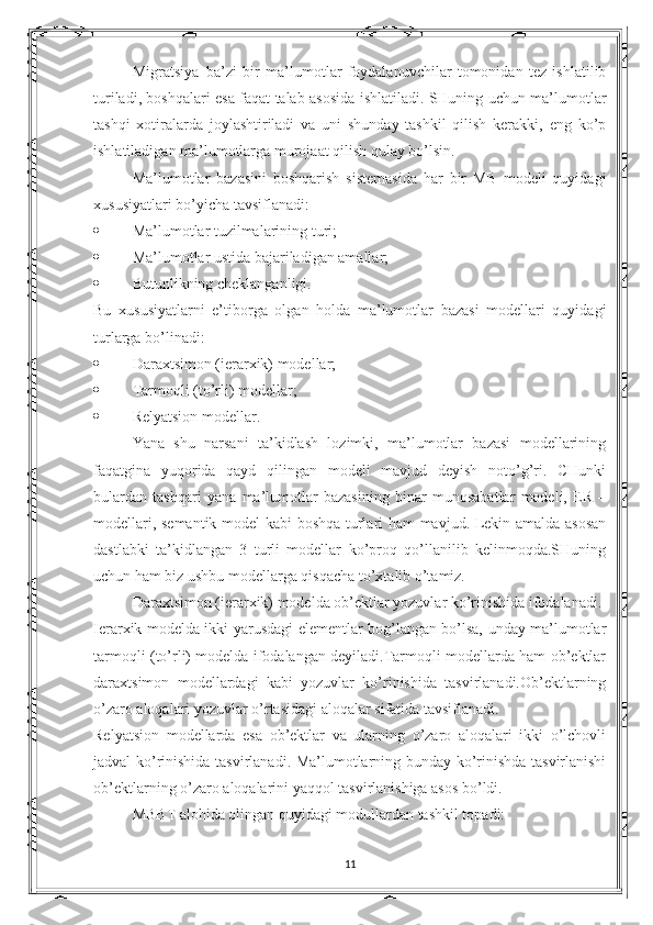 Migratsiya–ba’zi   bir   ma’lumotlar   foydalanuvchilar   tomonidan   tez   ishlatilib
turiladi, boshqalari esa faqat talab asosida ishlatiladi. SHuning uchun ma’lumotlar
tashqi   xotiralarda   joylashtiriladi   va   uni   shunday   tashkil   qilish   kerakki,   eng   ko’p
ishlatiladigan ma’lumotlarga murojaat qilish qulay bo’lsin.
Ma’lumotlar   bazasini   boshqarish   sistemasida   har   bir   MB   modeli   quyidagi
xususiyatlari bo’yicha tavsiflanadi:
 Ma’lumotlar tuzilmalarining turi;
 Ma’lumotlar ustida bajariladigan amallar;
 Butunlikning cheklanganligi.
Bu   xususiyatlarni   e’tiborga   olgan   holda   ma’lumotlar   bazasi   modellari   quyidagi
turlarga bo’linadi:
 Daraxtsimon (ierarxik) modellar;
 Tarmoqli (to’rli) modellar;
 Relyatsion modellar.
Yana   shu   narsani   ta’kidlash   lozimki,   ma’lumotlar   bazasi   modellarining
faqatgina   yuqorida   qayd   qilingan   modeli   mavjud   deyish   noto’g’ri.   CHunki
bulardan   tashqari   yana   ma’lumotlar   bazasining   binar   munosabatlar   modeli,   ER   –
modellari, semantik model kabi boshqa turlari ham mavjud. Lekin amalda asosan
dastlabki   ta’kidlangan   3   turli   modellar   ko’proq   qo’llanilib   kelinmoqda.SHuning
uchun ham biz ushbu modellarga qisqacha to’xtalib o’tamiz.
Daraxtsimon (ierarxik) modelda ob’ektlar yozuvlar ko’rinishida ifodalanadi.
Ierarxik modelda ikki yarusdagi elementlar bog’langan bo’lsa, unday ma’lumotlar
tarmoqli (to’rli) modelda ifodalangan deyiladi.Tarmoqli modellarda ham ob’ektlar
daraxtsimon   modellardagi   kabi   yozuvlar   ko’rinishida   tasvirlanadi.Ob’ektlarning
o’zaro aloqalari yozuvlar o’rtasidagi aloqalar sifatida tavsiflanadi.
Relyatsion   modellarda   esa   ob’ektlar   va   ularning   o’zaro   aloqalari   ikki   o’lchovli
jadval ko’rinishida tasvirlanadi. Ma’lumotlarning bunday ko’rinishda tasvirlanishi
ob’ektlarning o’zaro aloqalarini yaqqol tasvirlanishiga asos bo’ldi.
MBBT alohida olingan quyidagi modullardan tashkil topadi:
11 