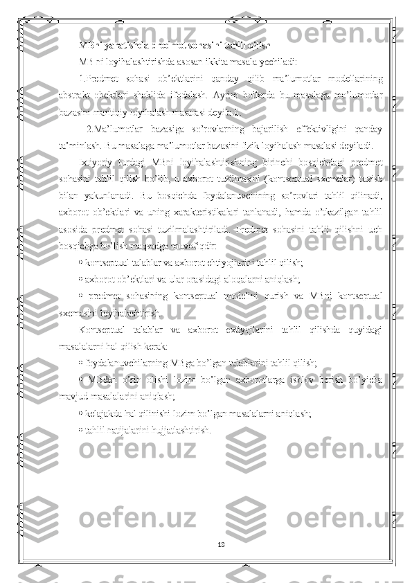 MBni yaratishda predmet sohasini tahlil qilish  
MB ni loyihalashtirishda asosan ikkita masala yechiladi: 
1.Predmet   sohasi   ob’ektlarini   qanday   qilib   ma’lumotlar   modellarining
abstrakt   obektlari   shaklida   ifodalash.   Ayrim   hollarda   bu   masalaga   ma’lumotlar
bazasini mantiqiy loyihalash masalasi deyiladi.
  2.Ma’lumotlar   bazasiga   so’rovlarning   bajarilish   effektivligini   qanday
ta’minlash. Bu masalaga ma’lumotlar bazasini fizik loyihalash masalasi deyiladi. 
Ixtiyoriy   turdagi   MBni   loyihalashtirishning   birinchi   bosqichdagi   predmet
sohasini   tahlil   qilish   bo’lib,   u   axborot   tuzilmasini   (kontseptual   sxemalar)   tuzish
bilan   yakunlanadi.   Bu   bosqichda   foydalanuvchining   so’rovlari   tahlil   qilinadi,
axborot   ob’ektlari   va   uning   xarakteristikalari   tanlanadi,   hamda   o’tkazilgan   tahlil
asosida   predmet   sohasi   tuzilmalashtiriladi.   Predmet   sohasini   tahlil   qilishni   uch
bosqichga bo’lish maqsadga muvofiqdir: 
   kontseptual talablar va axborot ehtiyojlarini tahlil qilish; 
   axborot ob’ektlari va ular orasidagi aloqalarni aniqlash; 
   predmet   sohasining   kontseptual   modelini   qurish   va   MBni   kontseptual
sxemasini loyihalashtirish. 
Kontseptual   talablar   va   axborot   extiyojlarini   tahlil   qilishda   quyidagi
masalalarni hal qilish kerak: 
   foydalanuvchilarning MBga bo’lgan talablarini tahlil qilish; 
   MBdan   o’rin   olishi   lozim   bo’lgan   axborotlarga   ishlov   berish   bo’yicha
mavjud masalalarini aniqlash; 
   kelajakda hal qilinishi lozim bo’lgan masalalarni aniqlash; 
   tahlil natijalarini hujjatlashtirish. 
13 