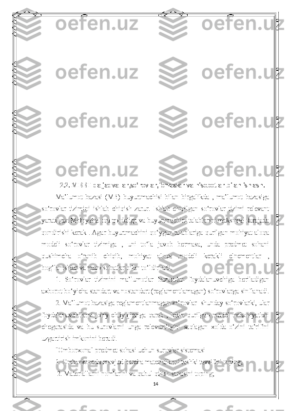 2.2. MBBT da jadvallar,so’rovlar,formalar va hisobotlar bilan ishlash.
Ma’lumot   bazasi   (MB)   buyurtmachisi   bilan   birgalikda   ,   ma’lumot   bazasiga
so‘rovlar   tizimini   ishlab   chiqish   zarur.   Ishlab   chiqilgan   so‘rovlar   tizimi   relevant
yaratilgan Mohiyat aloqa modeliga va buyurtmachini talablarini maksimal darajada
qondirishi kerak . Agar buyurtmachini qo‘ygan talablariga qurilgan mohiyat aloqa
modeli   so‘rovlar   tizimiga   ,   uni   to‘la   javob   bermasa,   unda   predmet   sohani
qushimcha   o‘ranib   chiqib,   mohiyat   aloqa   modeli   kerakli   elnementlar   ,
bog‘lanishlar va munosobatlar bilan to‘ldiriladi. 
1.   So‘rovlar   tizimini   ma’lumotlar   bazasidan   foydalanuvchiga   beriladigan
axborot bo‘yicha standart va nostandart (reglamentlamagan) so‘rovlarga sinflanadi.
2. Ma’lumot bazasiga reglamentlanmagan so‘rovlar- shunday so‘rovlarki, ular
foydalanuvchilarni   joriy   ehtiyojlariga   qarab   ,   lekin   qurilgan   model   imkoniyatlari
chegarasida   va   bu   surovlarni   unga   relevantligini   saqlagan   xolda   o‘zini   ta’rifini
uzgartirish imkonini beradi. 
"Omborxona" predmet sohasi uchun surovlar sistemasi 
1. Omborxonada mavjud barcha materiallarni tashki tavsifini toping;
  2. Materiallarni nomlarini va qabul qilish sanasini toping; 
14 