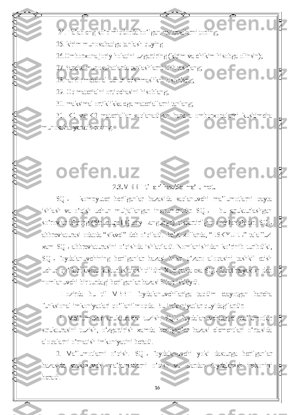   24. Talab eng ko‘p miqdorda bo‘lgan materiallarni toping; 
25. kirim munosabatiga tanlash quying 
26.Omborxona joriy holatini uzgartiring (kirim va chikim hisobga olinsin); 
27.Barcha munosabatlarda tanlashlarni olib tashlang; 
28.har bir material uchun etishmaslikni hisoblang; 
29. Oq materialni ortiqchasini hisoblang; 
30. maksimal ortiklikka ega materiallarni tanlang; 
31.   K1   va   K2   materiallar   saqlanadigan   barcha   omborxonalarni   kushimcha
munosabat yaratib toping. 
2.3.MBBT tillari haqida ma’lumot.
SQL   -   kompyuter   berilganlar   bazasida   saqlanuvchi   ma’lumotlarni   qayta
ishlash   va   o‘qish   uchun   muljallangan   instrumentdir.   SQL   –   bu   strukturlashgan
so‘rovlar   tilining   (Structured   Query   Language)   qisqartirilgan   nomlanishidir.   SQL
abbreviaturasi odatda “sikvel” deb o‘qiladi. Ba’zi xollarda, “ESKYUEL” talaffuzi
xam   SQL   abbreviaturasini   o‘qishda   ishlatiladi.   Nomlanishidan   ko‘rinib   turibdiki,
SQL   foydalanuvchining   berilganlar   bazasi   bilan   o‘zaro   aloqasini   tashkil   etish
uchun qo‘llaniluvchi dasturlashtirish tilidir. Xaqiqatda esa SQL faqat relyasion deb
nomlanuvchi bir turdagi berilganlar bazasi bilan ishlaydi.
  Hozirda   bu   til   MBBT   foydalanuvchilariga   taqdim   etayotgan   barcha
funksional imkoniyatlari qo‘llanilmoqda. Bu imkoniyatlar quyidagilardir:
  1.   Ma’lumotlar   strukturasini   tuzish.   SQL   foydalanuvchilarga   ma’lumotlar
strukturasini   tuzish,   o‘zgartirish   xamda   berilganlar   bazasi   elementlari   o‘rtasida
aloqalarni o‘rnatish imkoniyatini beradi. 
2.   Ma’lumotlarni   o‘qish.   SQL   foydalanuvchi   yoki   dasturga   berilganlar
bazasida   saqlanuvchi   ma’lumotlarni   o‘qish   va   ulardan   foydalanish   imkonini
beradi. 
16 