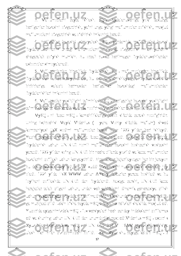 3.   Ma’lumotlarni   qayta   ishlash.   SQL   foydalanuvchiga   yoki   dasturga
berilganlar   bazasini   o‘zgartirish,   ya’ni   unga   yangi   ma’lumotlar   qo‘shish,   mavjud
ma’lumotlarni o‘zgartirish va o‘chirish imkonini beradi. 
4.   Berilganlar   bazasini   ximoyalash.   SQL   yordamida   ma’lumotlar   bazasi
foydalanuvchilarini   undagi   ma’lumotlarni   o‘qish   va   o‘zgartirish   imkoniyatlarini
chegaralab   qo‘yish   mumkin.   Bu   orqali   ruxsat   berilmagan   foydalanuvchilardan
axborotlar ximoyalanadi. 
5.   Ma’lumotlardan   birgalikda   foydalanish.   SQL   ma’lumotlardan   birgalikda
foydalanishni   koordinatsiya   qiladi,   bu   esa   paralel   ishlayotgan   foydalanuvchilar
birbirlariga   xalaqit   bermasdan   berilganlar   bazasidagi   ma’lumotlardan
foydalanishlari imkonini beradi. 
6.   Ma’lumotlar   yaxlitligini   ta’minlash.   SQL   berilganlar   bazasini   yaxlitligini
ta’minlashga imkon beradi va unda noo‘rin o‘zgartirishlar qilishni oldini oladi. 
MySQL   ni   faqat   mSQL   kamchiliklariga   javob   sifatida   qarash   noto‘g‘ridir.
Uning   ixtirochisi   Maykl   Videnius   (+   yana   Monty   sifatida   ma’lum)   shved
kompaniyasi   TsX   xodimi   ma’lumotlar   bazasi   bilan   1979   yildan   beri   ishlaydi.
Yaqin   paytgacha   Videnius   TsX   da   faqat   dasturchi   edi.   1979   yilda   firma   ichida
foydalanish   uchun   UNIREG   nomli   ma’lumotlar   bazasini   boshqarish   vositasini
yaratdi. 1979 yildan so‘ng UNIREG bir necha tillarda yozildi va katta ma’lumotlar
bazalarini qo‘llash uchun kengaytirildi. Bitta dastur bajarilayotgan har bir jarayon
bu   dastur   nusxasi   deyiladi,   chunki   xuddi   o‘zgaruvchi   nusxasi   kabi   xotiradan   joy
oladi.   1994   yilda   TsX   WWW   uchun   Amaliy   dasturlar   yarata   boshladi   va   bu
loyihani   qo‘llashda   UNIREG   dan   foydalandi.   Baxtga   qarshi,   UNIREG   katta
harajatlar   talab   qilgani   uchun,   undan   veb-sahifalarni   dinamik   generatsiya   qilish
uchun muvaffaqiyatli foydalanib bo‘lmadi. Va TsX shundan so‘ng SQL va mSQL
ga murojaat qildi Lekin o‘sha paytda mSQL faqat 1.x relizlari shaklida mavjud edi.
Yuqorida aytganimizdek mSQL 1.x versiyalari hech qanday indekslarni qo‘llamas
edi va shuning uchun UNIREG dan unumdorligi past edi.Videnius mSQL avtori s
Xyuz   bilan   bog‘landi   va   mSQL   ni   UNIREG   dagi   V+   ISAM   qayta   ishlovchisiga
ulash   fikri   Bilan   qiziqtirmoqchi   bo‘ldi.   Lekin   Xyuz   shu   paytga   keldib   mSQL   2
17 