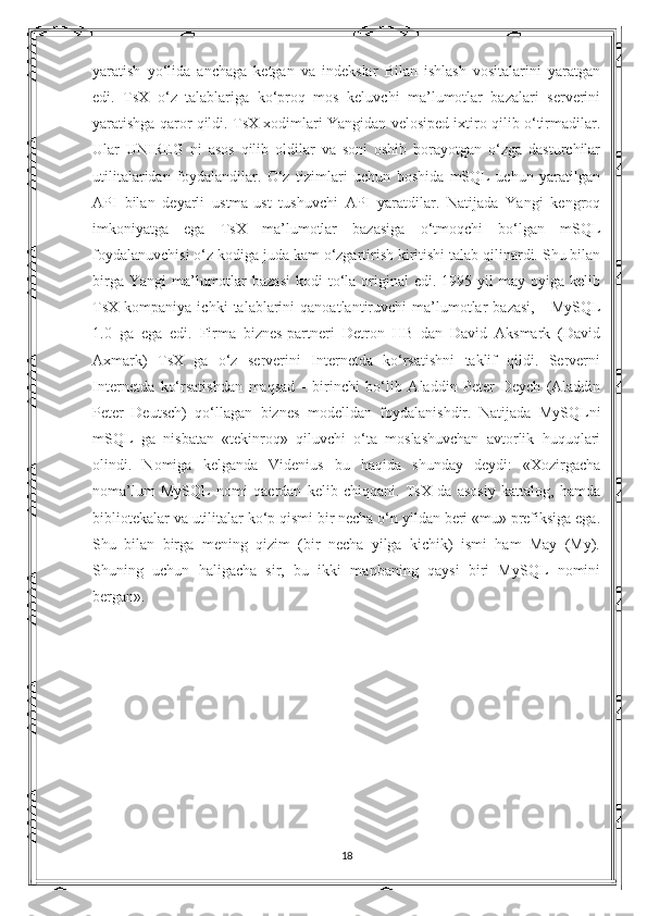 yaratish   yo‘lida   anchaga   ketgan   va   indekslar   Bilan   ishlash   vositalarini   yaratgan
edi.   TsX   o‘z   talablariga   ko‘proq   mos   keluvchi   ma’lumotlar   bazalari   serverini
yaratishga qaror qildi. TsX xodimlari Yangidan velosiped ixtiro qilib o‘tirmadilar.
Ular   UNIREG   ni   asos   qilib   oldilar   va   soni   oshib   borayotgan   o‘zga   dasturchilar
utilitalaridan   foydalandilar.   O‘z   tizimlari   uchun   boshida   mSQL   uchun   yaratilgan
API   bilan   deyarli   ustma-ust   tushuvchi   API   yaratdilar.   Natijada   Yangi   kengroq
imkoniyatga   ega   TsX   ma’lumotlar   bazasiga   o‘tmoqchi   bo‘lgan   mSQL
foydalanuvchisi o‘z kodiga juda kam o‘zgartirish kiritishi talab qilinardi. Shu bilan
birga  Yangi   ma’lumotlar  bazasi   kodi  to‘la  original  edi.  1995 yil   may oyiga  kelib
TsX  kompaniya   ichki   talablarini   qanoatlantiruvchi   ma’lumotlar   bazasi,   -   MySQL
1.0   ga   ega   edi.   Firma   biznes-partneri   Detron   HB   dan   David   Aksmark   (David
Axmark)   TsX   ga   o‘z   serverini   Internetda   ko‘rsatishni   taklif   qildi.   Serverni
Internetda   ko‘rsatishdan   maqsad   -   birinchi   bo‘lib   Aladdin   Peter   Deych   (Aladdin
Peter   Deutsch)   qo‘llagan   biznes   modelldan   foydalanishdir.   Natijada   MySQLni
mSQL   ga   nisbatan   «tekinroq»   qiluvchi   o‘ta   moslashuvchan   avtorlik   huquqlari
olindi.   Nomiga   kelganda   Videnius   bu   haqida   shunday   deydi:   «Xozirgacha
noma’lum   MySQL   nomi   qaerdan   kelib   chiqqani.   TsX   da   asosiy   kattalog,   hamda
bibliotekalar va utilitalar ko‘p qismi bir necha o‘n yildan beri «mu» prefiksiga ega.
Shu   bilan   birga   mening   qizim   (bir   necha   yilga   kichik)   ismi   ham   May   (My).
Shuning   uchun   haligacha   sir,   bu   ikki   manbaning   qaysi   biri   MySQL   nomini
bergan». 
 
18 